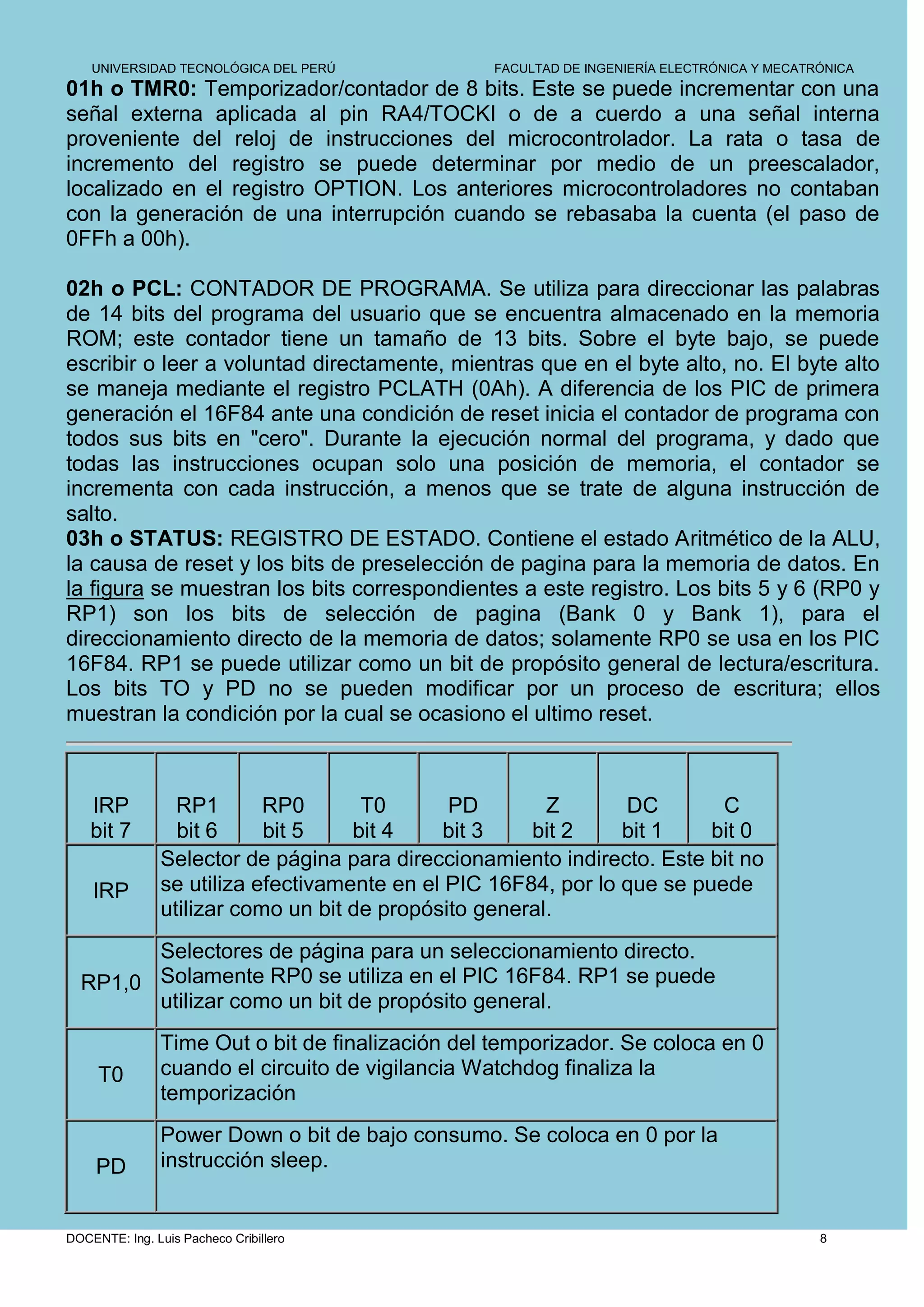 UNIVERSIDAD TECNOLÓGICA DEL PERÚ             FACULTAD DE INGENIERÍA ELECTRÓNICA Y MECATRÓNICA
01h o TMR0: Temporizador/contador de 8 bits. Este se puede incrementar con una
señal externa aplicada al pin RA4/TOCKI o de a cuerdo a una señal interna
proveniente del reloj de instrucciones del microcontrolador. La rata o tasa de
incremento del registro se puede determinar por medio de un preescalador,
localizado en el registro OPTION. Los anteriores microcontroladores no contaban
con la generación de una interrupción cuando se rebasaba la cuenta (el paso de
0FFh a 00h).

02h o PCL: CONTADOR DE PROGRAMA. Se utiliza para direccionar las palabras
de 14 bits del programa del usuario que se encuentra almacenado en la memoria
ROM; este contador tiene un tamaño de 13 bits. Sobre el byte bajo, se puede
escribir o leer a voluntad directamente, mientras que en el byte alto, no. El byte alto
se maneja mediante el registro PCLATH (0Ah). A diferencia de los PIC de primera
generación el 16F84 ante una condición de reset inicia el contador de programa con
todos sus bits en "cero". Durante la ejecución normal del programa, y dado que
todas las instrucciones ocupan solo una posición de memoria, el contador se
incrementa con cada instrucción, a menos que se trate de alguna instrucción de
salto.
03h o STATUS: REGISTRO DE ESTADO. Contiene el estado Aritmético de la ALU,
la causa de reset y los bits de preselección de pagina para la memoria de datos. En
la figura se muestran los bits correspondientes a este registro. Los bits 5 y 6 (RP0 y
RP1) son los bits de selección de pagina (Bank 0 y Bank 1), para el
direccionamiento directo de la memoria de datos; solamente RP0 se usa en los PIC
16F84. RP1 se puede utilizar como un bit de propósito general de lectura/escritura.
Los bits TO y PD no se pueden modificar por un proceso de escritura; ellos
muestran la condición por la cual se ocasiono el ultimo reset.



    IRP          RP1       RP0       T0       PD        Z       DC        C
    bit 7        bit 6     bit 5    bit 4    bit 3    bit 2     bit 1    bit 0
               Selector de página para direccionamiento indirecto. Este bit no
    IRP        se utiliza efectivamente en el PIC 16F84, por lo que se puede
               utilizar como un bit de propósito general.
        Selectores de página para un seleccionamiento directo.
  RP1,0 Solamente RP0 se utiliza en el PIC 16F84. RP1 se puede
        utilizar como un bit de propósito general.
               Time Out o bit de finalización del temporizador. Se coloca en 0
     T0        cuando el circuito de vigilancia Watchdog finaliza la
               temporización
               Power Down o bit de bajo consumo. Se coloca en 0 por la
     PD        instrucción sleep.


DOCENTE: Ing. Luis Pacheco Cribillero                                                       8
 
