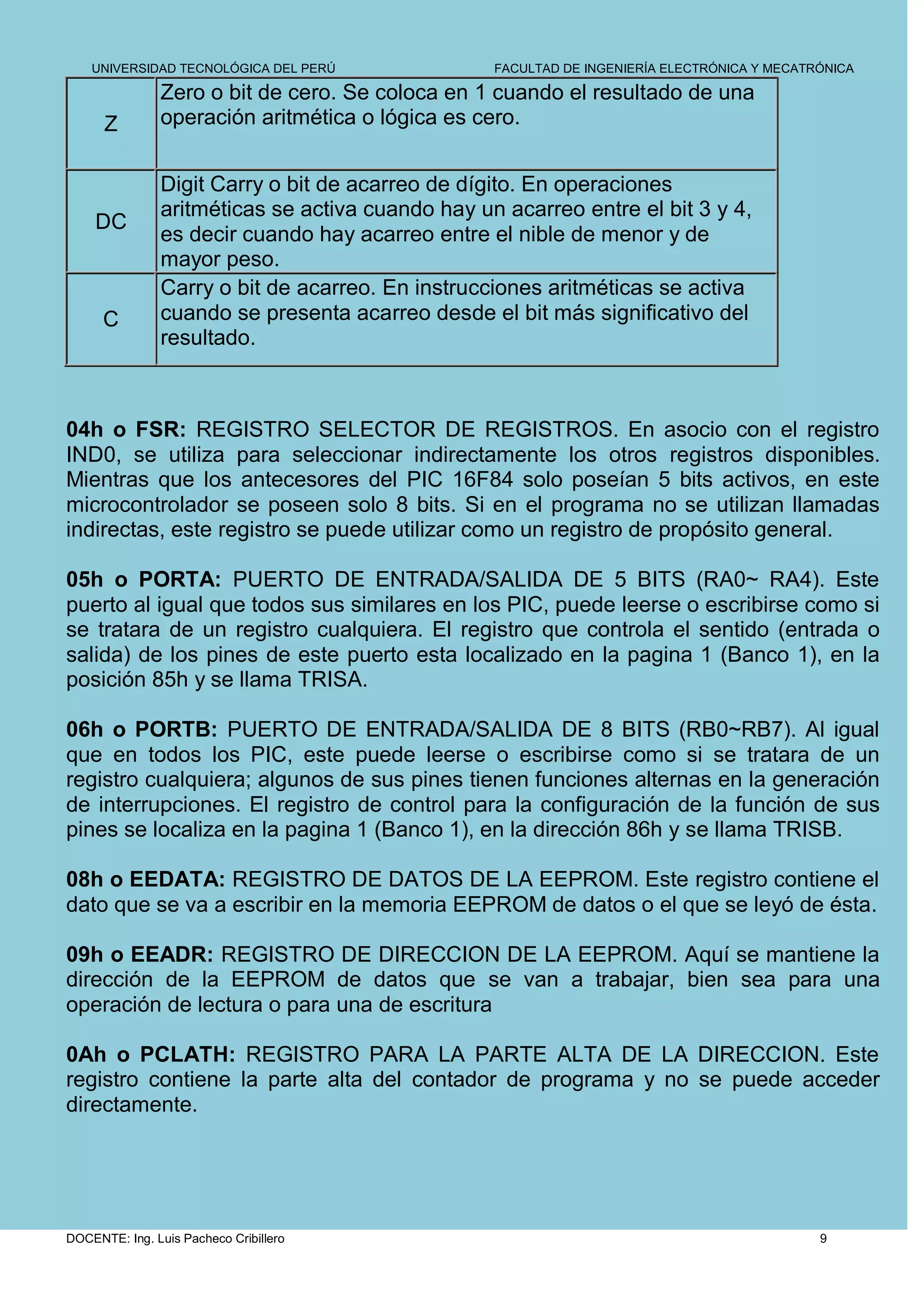UNIVERSIDAD TECNOLÓGICA DEL PERÚ              FACULTAD DE INGENIERÍA ELECTRÓNICA Y MECATRÓNICA

               Zero o bit de cero. Se coloca en 1 cuando el resultado de una
      Z        operación aritmética o lógica es cero.


               Digit Carry o bit de acarreo de dígito. En operaciones
               aritméticas se activa cuando hay un acarreo entre el bit 3 y 4,
    DC
               es decir cuando hay acarreo entre el nible de menor y de
               mayor peso.
               Carry o bit de acarreo. En instrucciones aritméticas se activa
      C        cuando se presenta acarreo desde el bit más significativo del
               resultado.



04h o FSR: REGISTRO SELECTOR DE REGISTROS. En asocio con el registro
IND0, se utiliza para seleccionar indirectamente los otros registros disponibles.
Mientras que los antecesores del PIC 16F84 solo poseían 5 bits activos, en este
microcontrolador se poseen solo 8 bits. Si en el programa no se utilizan llamadas
indirectas, este registro se puede utilizar como un registro de propósito general.

05h o PORTA: PUERTO DE ENTRADA/SALIDA DE 5 BITS (RA0~ RA4). Este
puerto al igual que todos sus similares en los PIC, puede leerse o escribirse como si
se tratara de un registro cualquiera. El registro que controla el sentido (entrada o
salida) de los pines de este puerto esta localizado en la pagina 1 (Banco 1), en la
posición 85h y se llama TRISA.

06h o PORTB: PUERTO DE ENTRADA/SALIDA DE 8 BITS (RB0~RB7). Al igual
que en todos los PIC, este puede leerse o escribirse como si se tratara de un
registro cualquiera; algunos de sus pines tienen funciones alternas en la generación
de interrupciones. El registro de control para la configuración de la función de sus
pines se localiza en la pagina 1 (Banco 1), en la dirección 86h y se llama TRISB.

08h o EEDATA: REGISTRO DE DATOS DE LA EEPROM. Este registro contiene el
dato que se va a escribir en la memoria EEPROM de datos o el que se leyó de ésta.

09h o EEADR: REGISTRO DE DIRECCION DE LA EEPROM. Aquí se mantiene la
dirección de la EEPROM de datos que se van a trabajar, bien sea para una
operación de lectura o para una de escritura

0Ah o PCLATH: REGISTRO PARA LA PARTE ALTA DE LA DIRECCION. Este
registro contiene la parte alta del contador de programa y no se puede acceder
directamente.




DOCENTE: Ing. Luis Pacheco Cribillero                                                        9
 