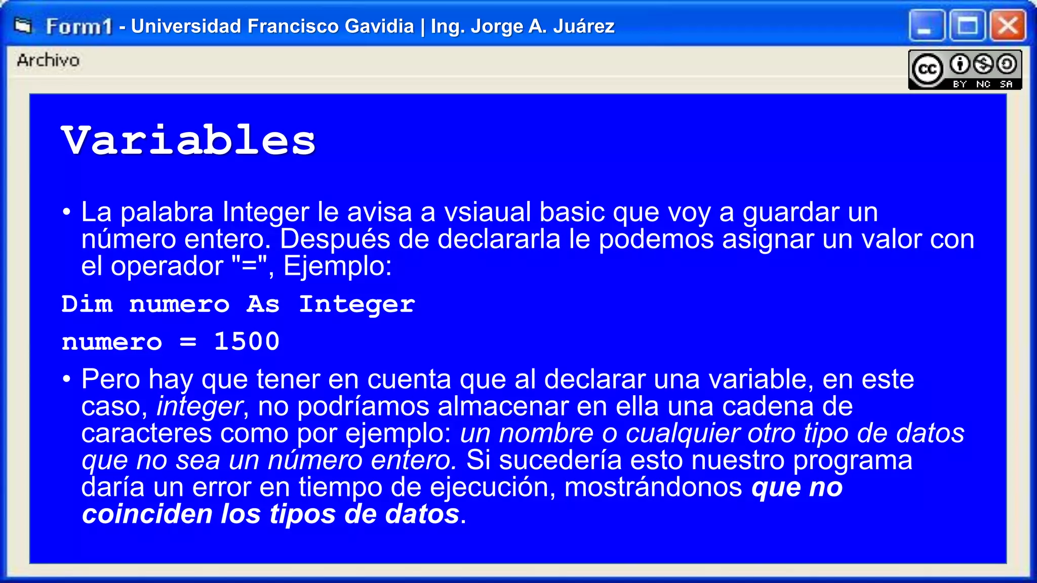 - Universidad Francisco Gavidia | Ing. Jorge A. Juárez

Variables
• La palabra Integer le avisa a vsiaual basic que voy a guardar un
número entero. Después de declararla le podemos asignar un valor con
el operador "=", Ejemplo:
Dim numero As Integer
numero = 1500
• Pero hay que tener en cuenta que al declarar una variable, en este
caso, integer, no podríamos almacenar en ella una cadena de
caracteres como por ejemplo: un nombre o cualquier otro tipo de datos
que no sea un número entero. Si sucedería esto nuestro programa
daría un error en tiempo de ejecución, mostrándonos que no
coinciden los tipos de datos.

 