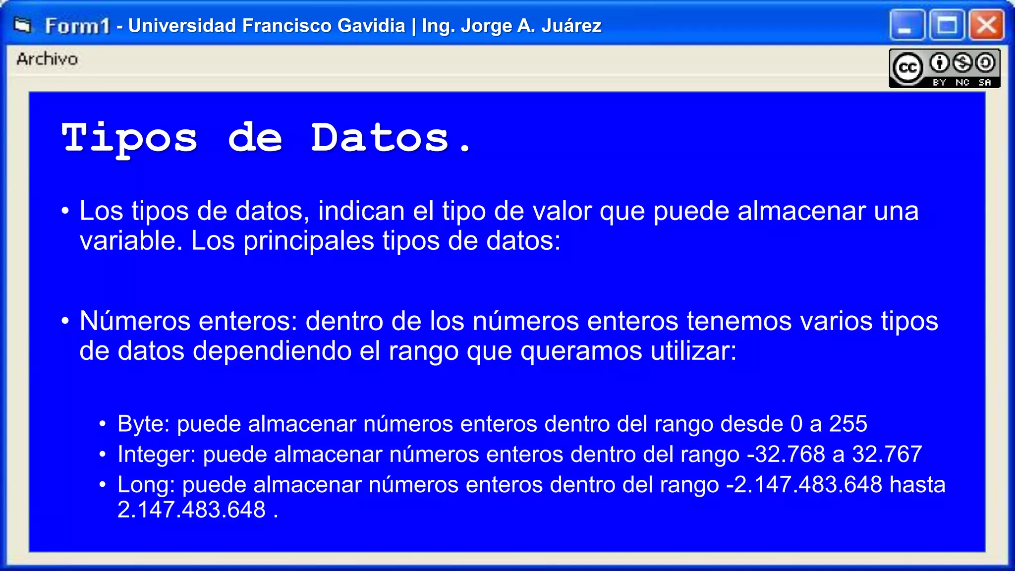 - Universidad Francisco Gavidia | Ing. Jorge A. Juárez

Tipos de Datos.
• Los tipos de datos, indican el tipo de valor que puede almacenar una
variable. Los principales tipos de datos:
• Números enteros: dentro de los números enteros tenemos varios tipos
de datos dependiendo el rango que queramos utilizar:
• Byte: puede almacenar números enteros dentro del rango desde 0 a 255
• Integer: puede almacenar números enteros dentro del rango -32.768 a 32.767
• Long: puede almacenar números enteros dentro del rango -2.147.483.648 hasta
2.147.483.648 .

 