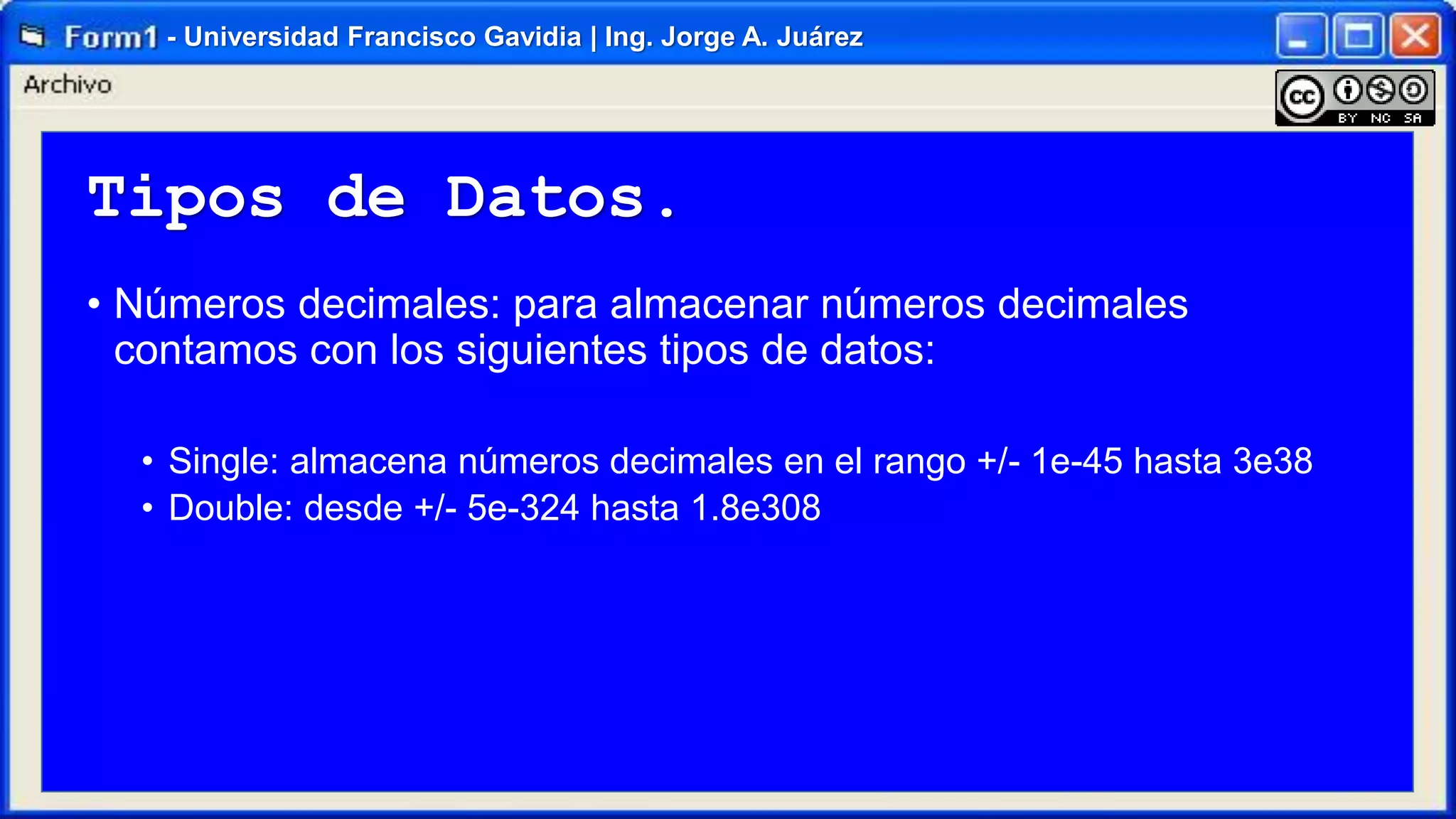 - Universidad Francisco Gavidia | Ing. Jorge A. Juárez

Tipos de Datos.
• Números decimales: para almacenar números decimales
contamos con los siguientes tipos de datos:
• Single: almacena números decimales en el rango +/- 1e-45 hasta 3e38
• Double: desde +/- 5e-324 hasta 1.8e308

 