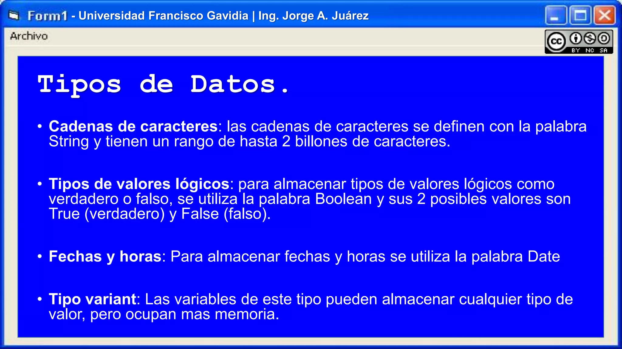- Universidad Francisco Gavidia | Ing. Jorge A. Juárez

Tipos de Datos.
• Cadenas de caracteres: las cadenas de caracteres se definen con la palabra
String y tienen un rango de hasta 2 billones de caracteres.
• Tipos de valores lógicos: para almacenar tipos de valores lógicos como
verdadero o falso, se utiliza la palabra Boolean y sus 2 posibles valores son
True (verdadero) y False (falso).
• Fechas y horas: Para almacenar fechas y horas se utiliza la palabra Date

• Tipo variant: Las variables de este tipo pueden almacenar cualquier tipo de
valor, pero ocupan mas memoria.

 