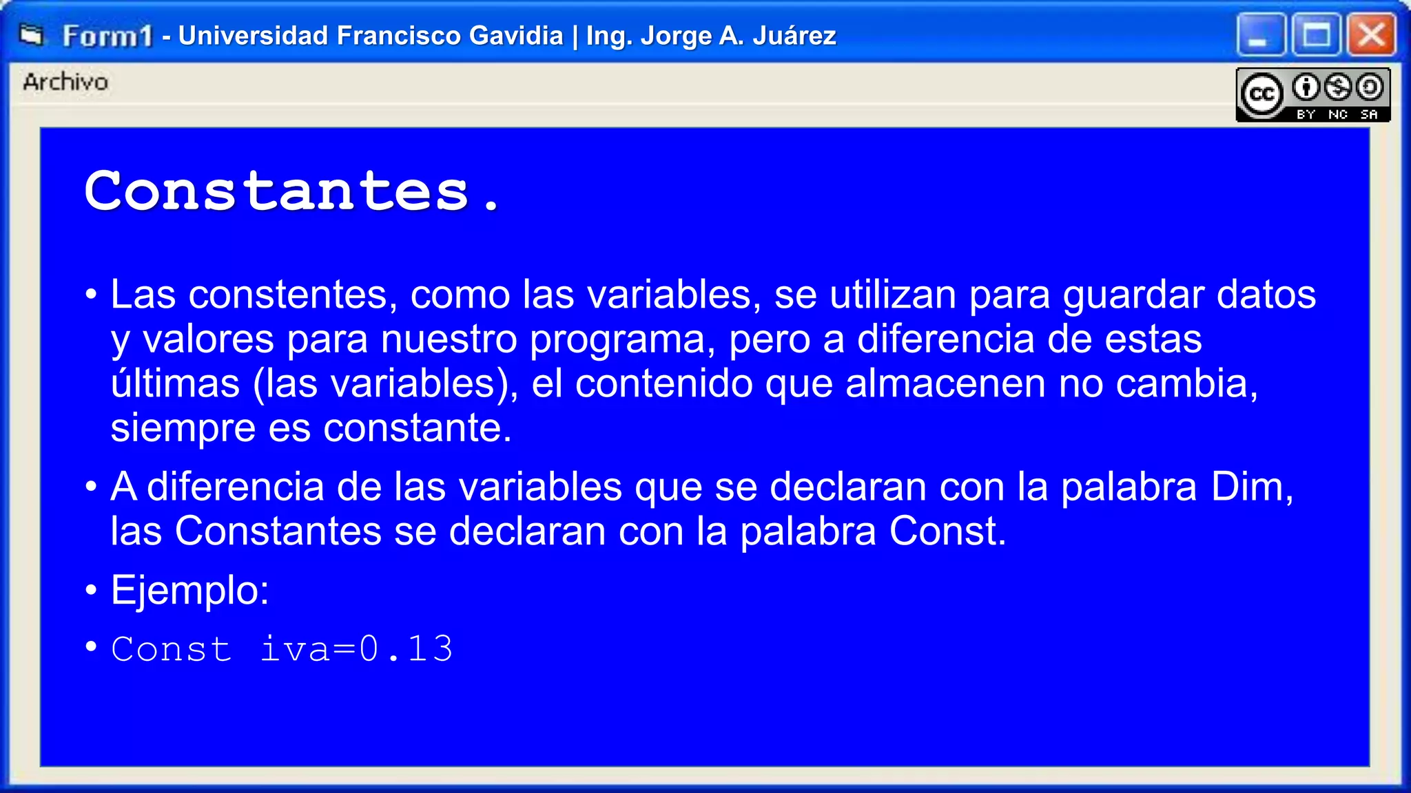 - Universidad Francisco Gavidia | Ing. Jorge A. Juárez

Constantes.
• Las constentes, como las variables, se utilizan para guardar datos
y valores para nuestro programa, pero a diferencia de estas
últimas (las variables), el contenido que almacenen no cambia,
siempre es constante.
• A diferencia de las variables que se declaran con la palabra Dim,
las Constantes se declaran con la palabra Const.
• Ejemplo:
• Const iva=0.13

 