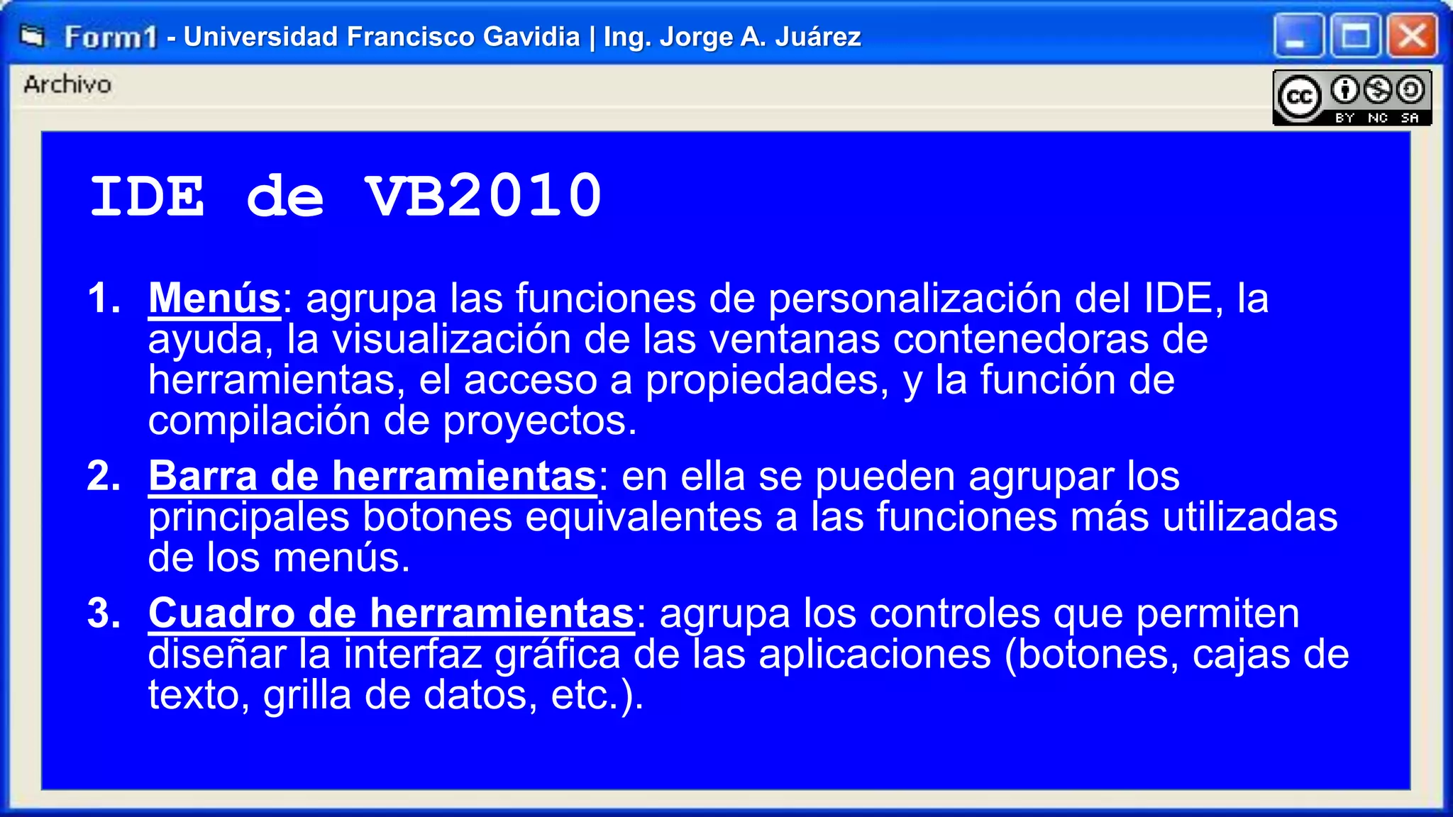 - Universidad Francisco Gavidia | Ing. Jorge A. Juárez

IDE de VB2010
1. Menús: agrupa las funciones de personalización del IDE, la
ayuda, la visualización de las ventanas contenedoras de
herramientas, el acceso a propiedades, y la función de
compilación de proyectos.
2. Barra de herramientas: en ella se pueden agrupar los
principales botones equivalentes a las funciones más utilizadas
de los menús.
3. Cuadro de herramientas: agrupa los controles que permiten
diseñar la interfaz gráfica de las aplicaciones (botones, cajas de
texto, grilla de datos, etc.).

 