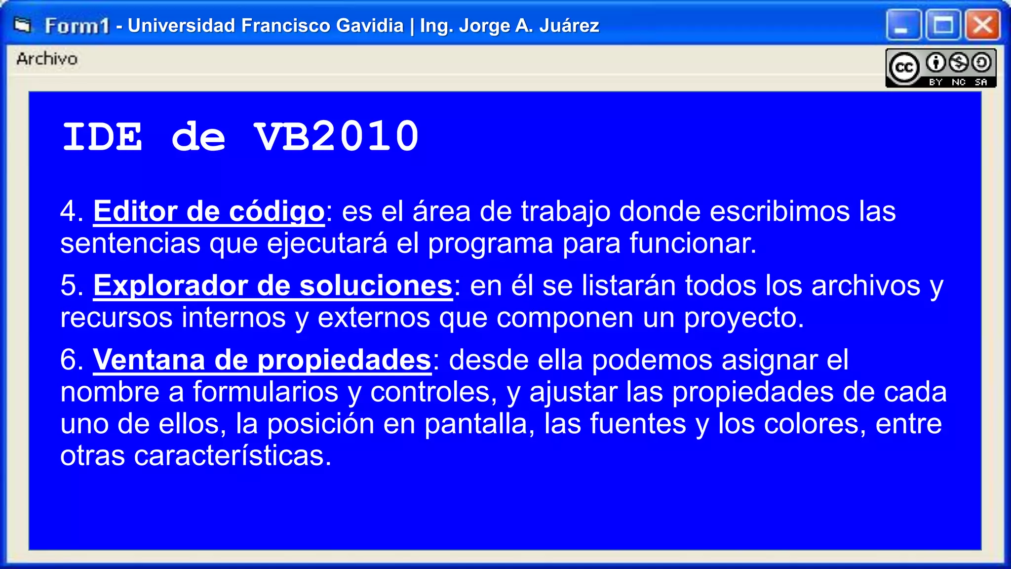 - Universidad Francisco Gavidia | Ing. Jorge A. Juárez

IDE de VB2010
4. Editor de código: es el área de trabajo donde escribimos las
sentencias que ejecutará el programa para funcionar.
5. Explorador de soluciones: en él se listarán todos los archivos y
recursos internos y externos que componen un proyecto.
6. Ventana de propiedades: desde ella podemos asignar el
nombre a formularios y controles, y ajustar las propiedades de cada
uno de ellos, la posición en pantalla, las fuentes y los colores, entre
otras características.

 