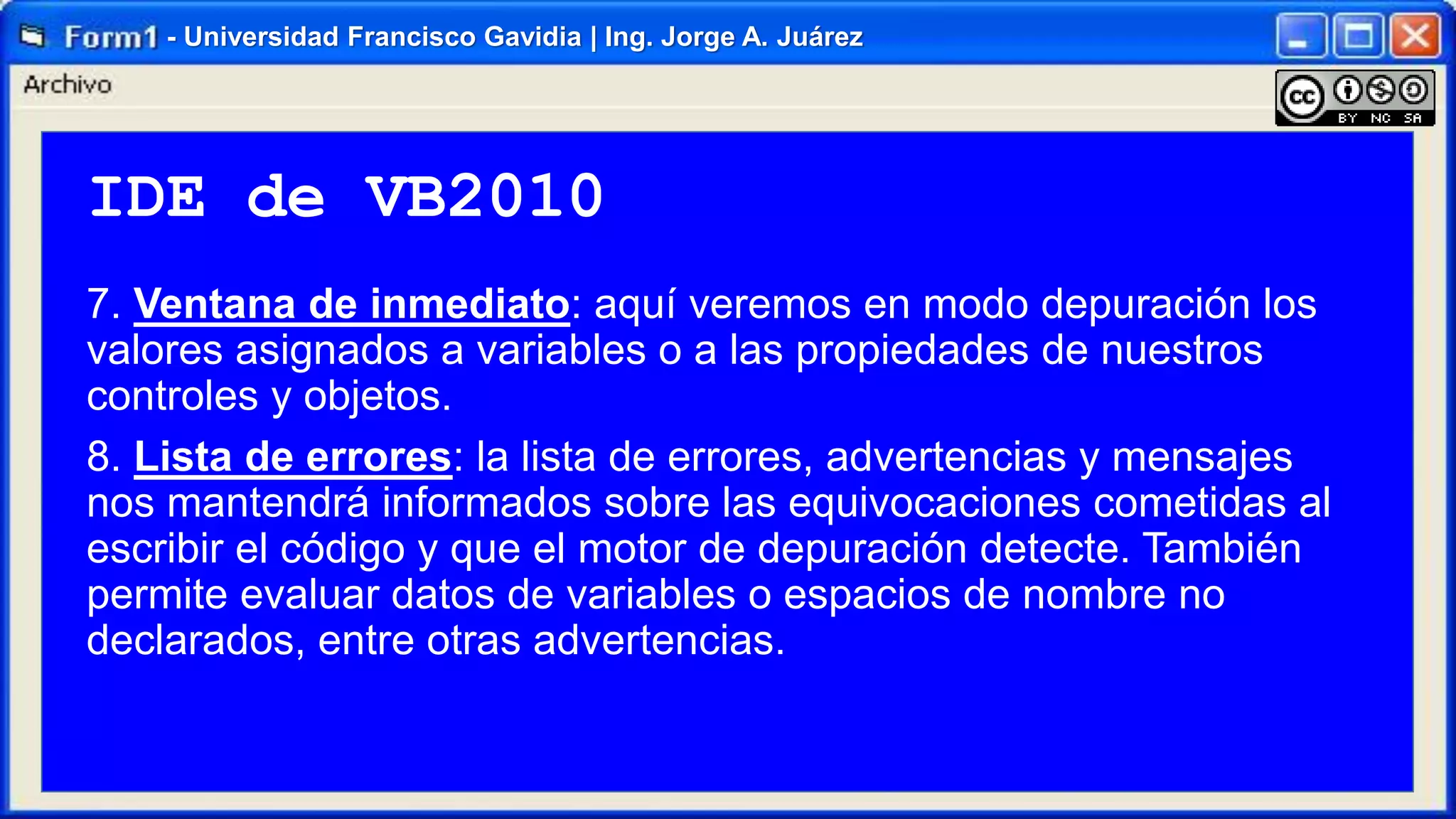 - Universidad Francisco Gavidia | Ing. Jorge A. Juárez

IDE de VB2010
7. Ventana de inmediato: aquí veremos en modo depuración los
valores asignados a variables o a las propiedades de nuestros
controles y objetos.
8. Lista de errores: la lista de errores, advertencias y mensajes
nos mantendrá informados sobre las equivocaciones cometidas al
escribir el código y que el motor de depuración detecte. También
permite evaluar datos de variables o espacios de nombre no
declarados, entre otras advertencias.

 