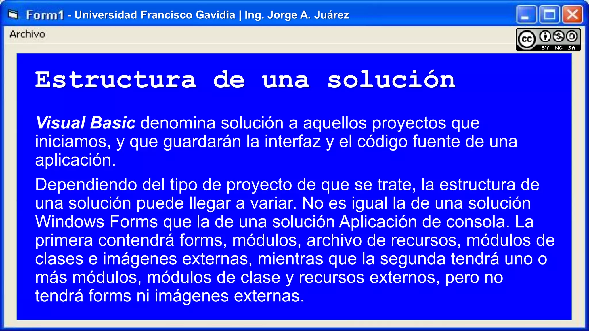 - Universidad Francisco Gavidia | Ing. Jorge A. Juárez

Estructura de una solución
Visual Basic denomina solución a aquellos proyectos que
iniciamos, y que guardarán la interfaz y el código fuente de una
aplicación.
Dependiendo del tipo de proyecto de que se trate, la estructura de
una solución puede llegar a variar. No es igual la de una solución
Windows Forms que la de una solución Aplicación de consola. La
primera contendrá forms, módulos, archivo de recursos, módulos de
clases e imágenes externas, mientras que la segunda tendrá uno o
más módulos, módulos de clase y recursos externos, pero no
tendrá forms ni imágenes externas.

 