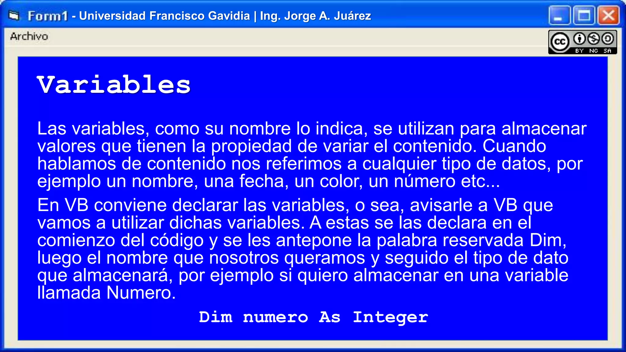 - Universidad Francisco Gavidia | Ing. Jorge A. Juárez

Variables
Las variables, como su nombre lo indica, se utilizan para almacenar
valores que tienen la propiedad de variar el contenido. Cuando
hablamos de contenido nos referimos a cualquier tipo de datos, por
ejemplo un nombre, una fecha, un color, un número etc...
En VB conviene declarar las variables, o sea, avisarle a VB que
vamos a utilizar dichas variables. A estas se las declara en el
comienzo del código y se les antepone la palabra reservada Dim,
luego el nombre que nosotros queramos y seguido el tipo de dato
que almacenará, por ejemplo si quiero almacenar en una variable
llamada Numero.
Dim numero As Integer

 