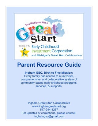 Parent Resource Guide
     Ingham GSC, Birth to Five Mission:
    Every family has access to a universal,
  comprehensive, and collaborative system of
  community-based early childhood programs,
            services, & supports.




          Ingham Great Start Collaborative
                www.inghamgreatstart.org
                         517-244-1267
    For updates or corrections, please contact:
Ingham Great Start inghamgsc@gmail.com
                   Collaborative 517-244-1267 www.inghamgreatstart.org
  For updates or corrections, please contact: inghamgsc@gmail.com
 
