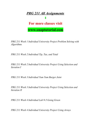 PRG 211 All Assignments
For more classes visit
www.snaptutorial.com
PRG 211 Week 1 Individual University Project Problem Solving with
Algorithms
PRG 211 Week 2 Individual Tip, Tax, and Total
PRG 211 Week 2 Individual University Project Using Selection and
Iteration I
PRG 211 Week 3 Individual Yum Yum Burger Joint
PRG 211 Week 3 Individual University Project Using Selection and
Iteration II
PRG 211 Week 4 Individual Lab 9-5 Going Green
PRG 211 Week 4 Individual University Project Using Arrays
 