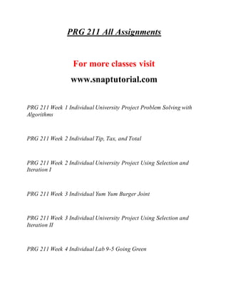 PRG 211 All Assignments
For more classes visit
www.snaptutorial.com
PRG 211 Week 1 Individual University Project Problem Solving with
Algorithms
PRG 211 Week 2 Individual Tip, Tax, and Total
PRG 211 Week 2 Individual University Project Using Selection and
Iteration I
PRG 211 Week 3 Individual Yum Yum Burger Joint
PRG 211 Week 3 Individual University Project Using Selection and
Iteration II
PRG 211 Week 4 Individual Lab 9-5 Going Green
 