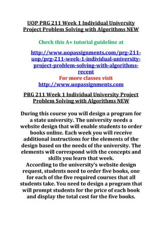 UOP PRG 211 Week 1 Individual University
Project Problem Solving with Algorithms NEW
Check this A+ tutorial guideline at
http://www.uopassignments.com/prg-211-
uop/prg-211-week-1-individual-university-
project-problem-solving-with-algorithms-
recent
For more classes visit
http://www.uopassignments.com
PRG 211 Week 1 Individual University Project
Problem Solving with Algorithms NEW
During this course you will design a program for
a state university. The university needs a
website design that will enable students to order
books online. Each week you will receive
additional instructions for the elements of the
design based on the needs of the university. The
elements will correspond with the concepts and
skills you learn that week.
According to the university’s website design
request, students need to order five books, one
for each of the five required courses that all
students take. You need to design a program that
will prompt students for the price of each book
and display the total cost for the five books.
 