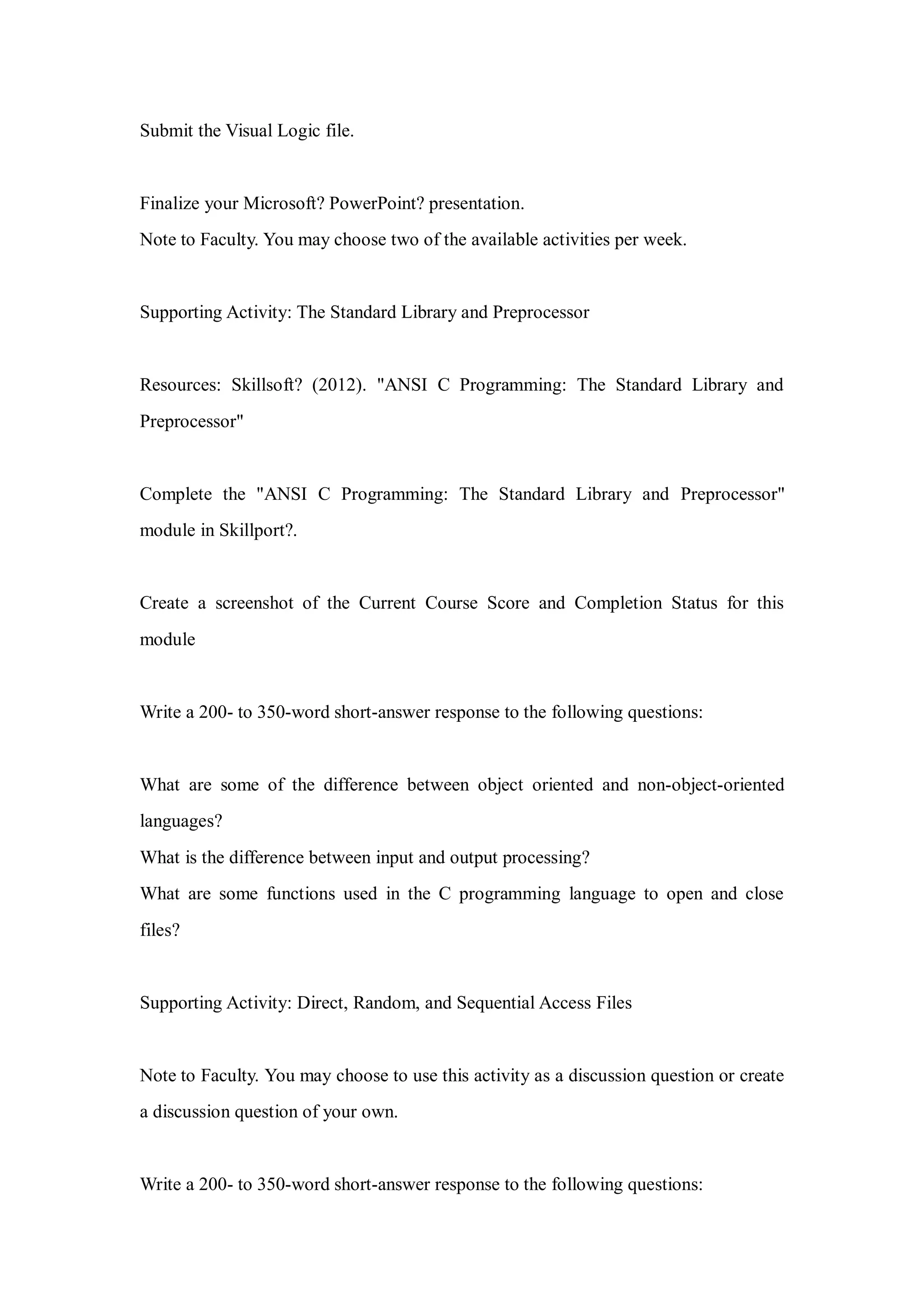 Submit the Visual Logic file.
Finalize your Microsoft? PowerPoint? presentation.
Note to Faculty. You may choose two of the available activities per week.
Supporting Activity: The Standard Library and Preprocessor
Resources: Skillsoft? (2012). "ANSI C Programming: The Standard Library and
Preprocessor"
Complete the "ANSI C Programming: The Standard Library and Preprocessor"
module in Skillport?.
Create a screenshot of the Current Course Score and Completion Status for this
module
Write a 200- to 350-word short-answer response to the following questions:
What are some of the difference between object oriented and non-object-oriented
languages?
What is the difference between input and output processing?
What are some functions used in the C programming language to open and close
files?
Supporting Activity: Direct, Random, and Sequential Access Files
Note to Faculty. You may choose to use this activity as a discussion question or create
a discussion question of your own.
Write a 200- to 350-word short-answer response to the following questions:
 