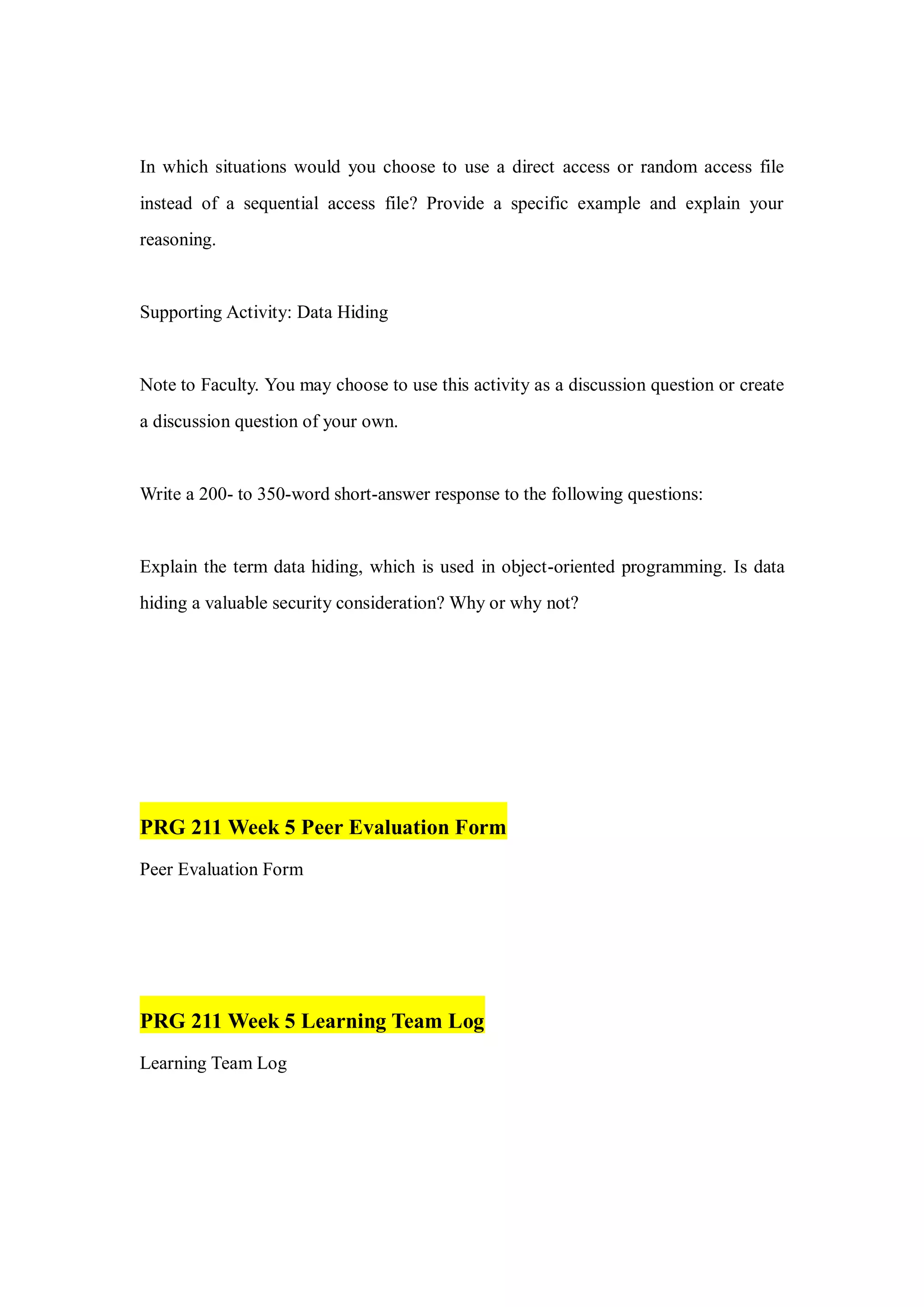 In which situations would you choose to use a direct access or random access file
instead of a sequential access file? Provide a specific example and explain your
reasoning.
Supporting Activity: Data Hiding
Note to Faculty. You may choose to use this activity as a discussion question or create
a discussion question of your own.
Write a 200- to 350-word short-answer response to the following questions:
Explain the term data hiding, which is used in object-oriented programming. Is data
hiding a valuable security consideration? Why or why not?
PRG 211 Week 5 Peer Evaluation Form
Peer Evaluation Form
PRG 211 Week 5 Learning Team Log
Learning Team Log
 