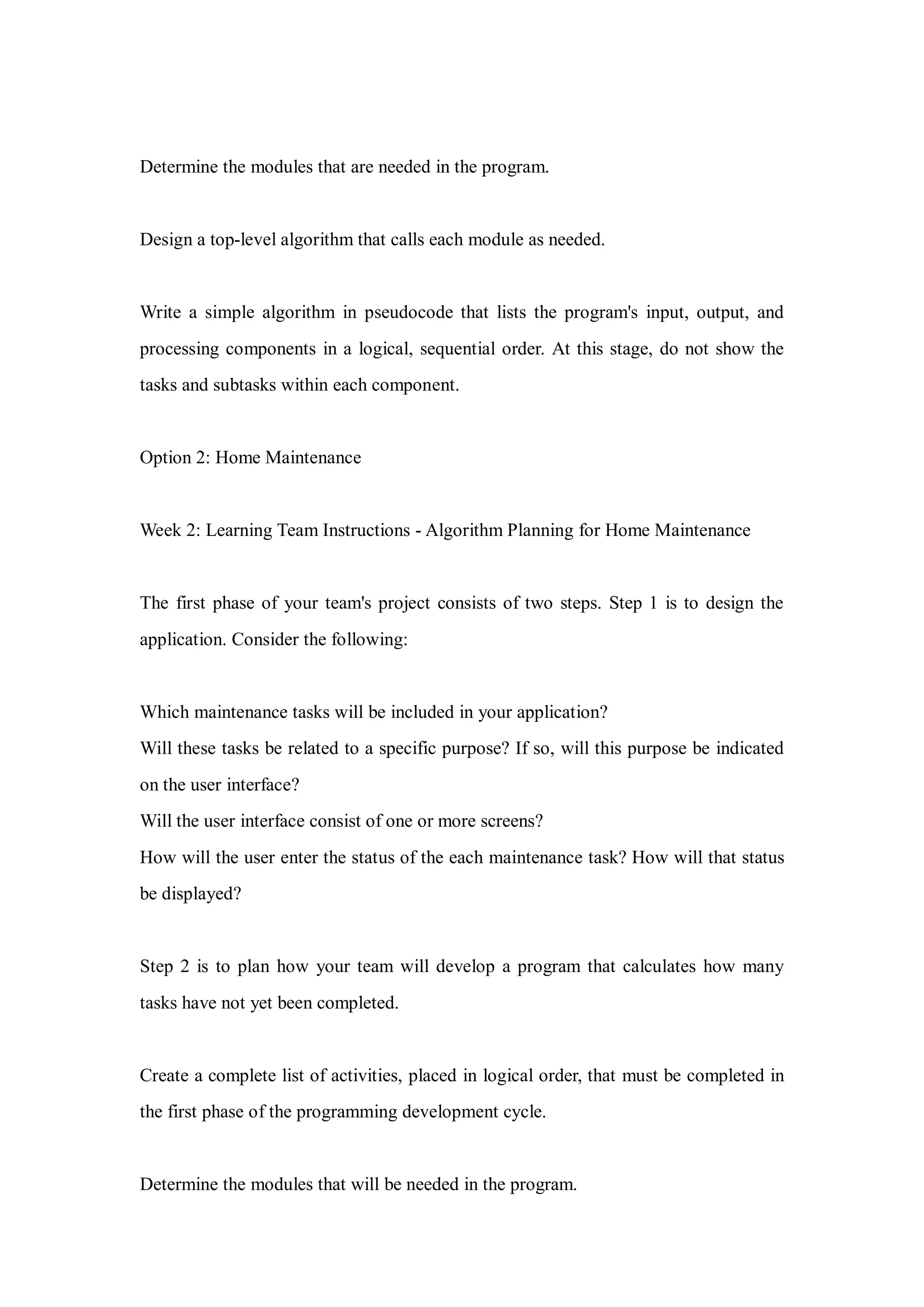 Determine the modules that are needed in the program.
Design a top-level algorithm that calls each module as needed.
Write a simple algorithm in pseudocode that lists the program's input, output, and
processing components in a logical, sequential order. At this stage, do not show the
tasks and subtasks within each component.
Option 2: Home Maintenance
Week 2: Learning Team Instructions - Algorithm Planning for Home Maintenance
The first phase of your team's project consists of two steps. Step 1 is to design the
application. Consider the following:
Which maintenance tasks will be included in your application?
Will these tasks be related to a specific purpose? If so, will this purpose be indicated
on the user interface?
Will the user interface consist of one or more screens?
How will the user enter the status of the each maintenance task? How will that status
be displayed?
Step 2 is to plan how your team will develop a program that calculates how many
tasks have not yet been completed.
Create a complete list of activities, placed in logical order, that must be completed in
the first phase of the programming development cycle.
Determine the modules that will be needed in the program.
 