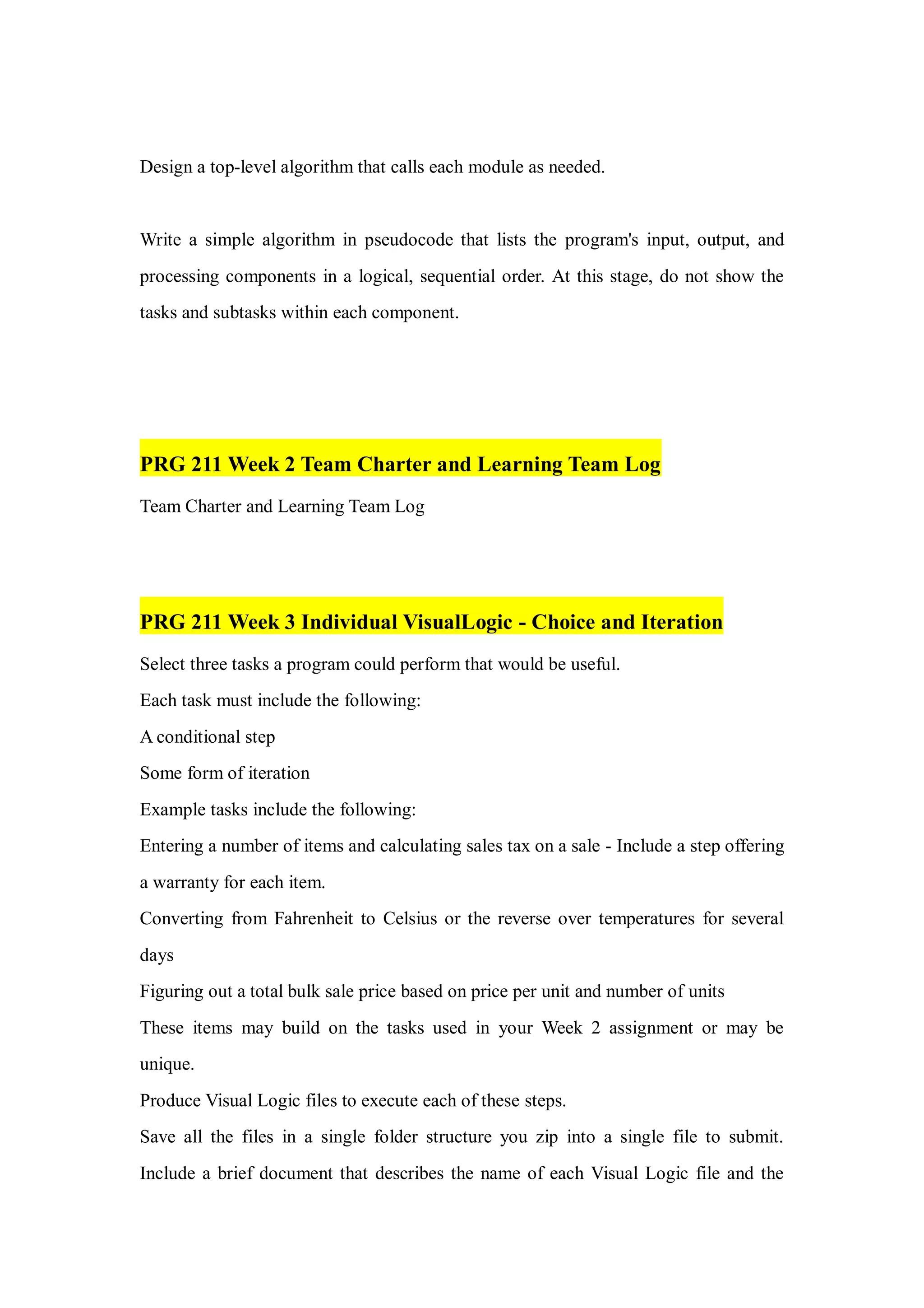 Design a top-level algorithm that calls each module as needed.
Write a simple algorithm in pseudocode that lists the program's input, output, and
processing components in a logical, sequential order. At this stage, do not show the
tasks and subtasks within each component.
PRG 211 Week 2 Team Charter and Learning Team Log
Team Charter and Learning Team Log
PRG 211 Week 3 Individual VisualLogic - Choice and Iteration
Select three tasks a program could perform that would be useful.
Each task must include the following:
A conditional step
Some form of iteration
Example tasks include the following:
Entering a number of items and calculating sales tax on a sale - Include a step offering
a warranty for each item.
Converting from Fahrenheit to Celsius or the reverse over temperatures for several
days
Figuring out a total bulk sale price based on price per unit and number of units
These items may build on the tasks used in your Week 2 assignment or may be
unique.
Produce Visual Logic files to execute each of these steps.
Save all the files in a single folder structure you zip into a single file to submit.
Include a brief document that describes the name of each Visual Logic file and the
 