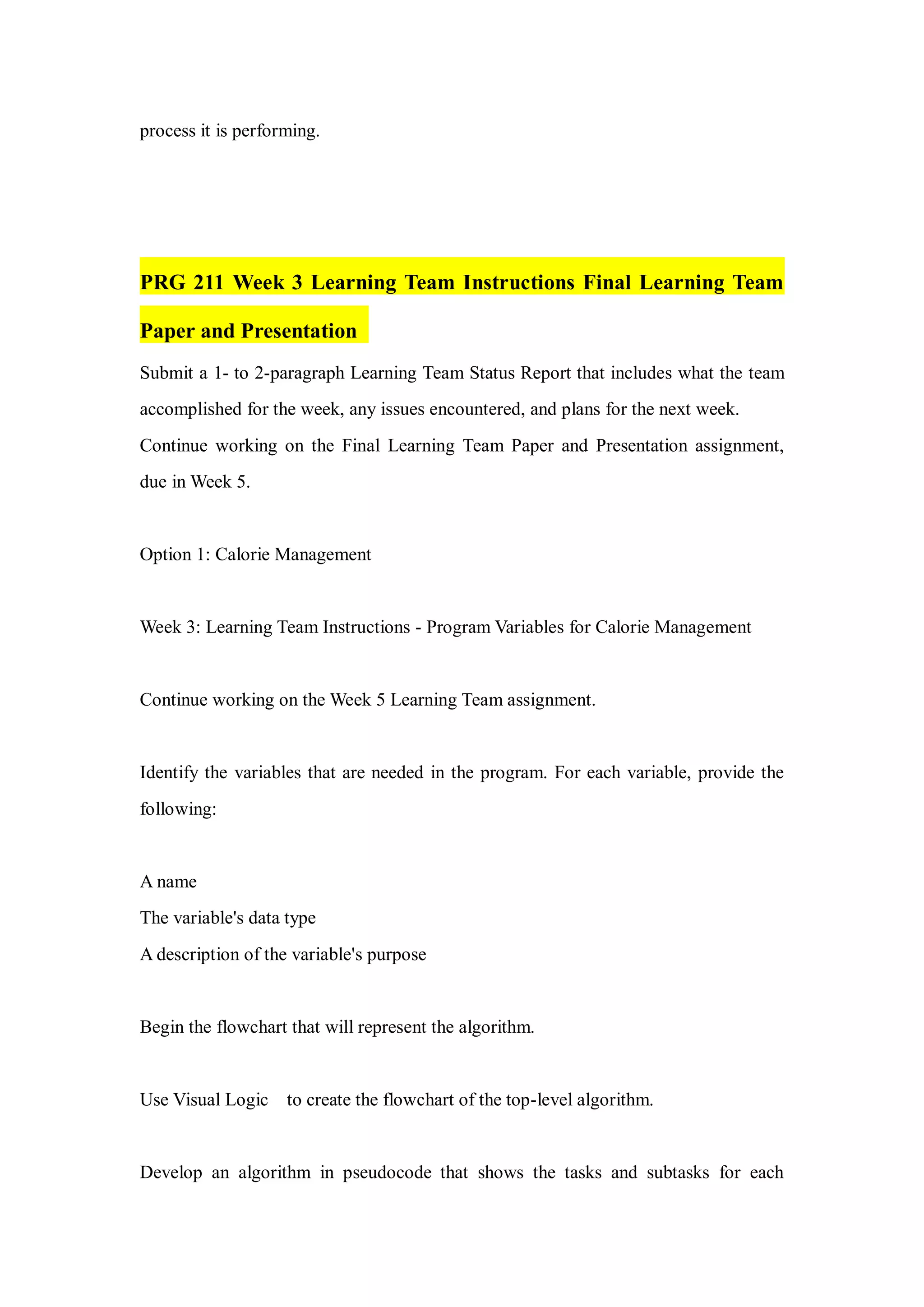 process it is performing.
PRG 211 Week 3 Learning Team Instructions Final Learning Team
Paper and Presentation
Submit a 1- to 2-paragraph Learning Team Status Report that includes what the team
accomplished for the week, any issues encountered, and plans for the next week.
Continue working on the Final Learning Team Paper and Presentation assignment,
due in Week 5.
Option 1: Calorie Management
Week 3: Learning Team Instructions - Program Variables for Calorie Management
Continue working on the Week 5 Learning Team assignment.
Identify the variables that are needed in the program. For each variable, provide the
following:
A name
The variable's data type
A description of the variable's purpose
Begin the flowchart that will represent the algorithm.
Use Visual Logic to create the flowchart of the top-level algorithm.
Develop an algorithm in pseudocode that shows the tasks and subtasks for each
 