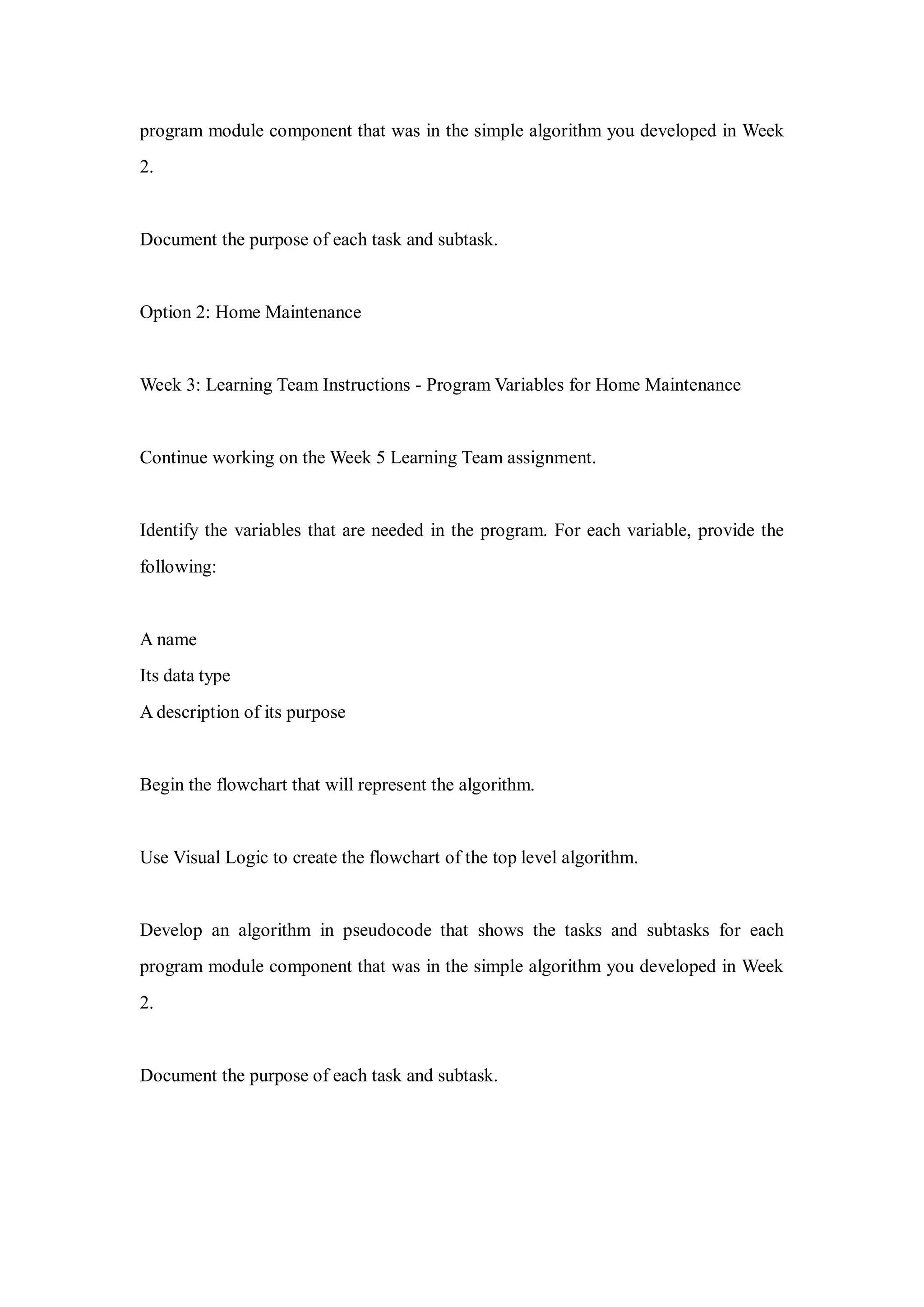 program module component that was in the simple algorithm you developed in Week
2.
Document the purpose of each task and subtask.
Option 2: Home Maintenance
Week 3: Learning Team Instructions - Program Variables for Home Maintenance
Continue working on the Week 5 Learning Team assignment.
Identify the variables that are needed in the program. For each variable, provide the
following:
A name
Its data type
A description of its purpose
Begin the flowchart that will represent the algorithm.
Use Visual Logic to create the flowchart of the top level algorithm.
Develop an algorithm in pseudocode that shows the tasks and subtasks for each
program module component that was in the simple algorithm you developed in Week
2.
Document the purpose of each task and subtask.
 
