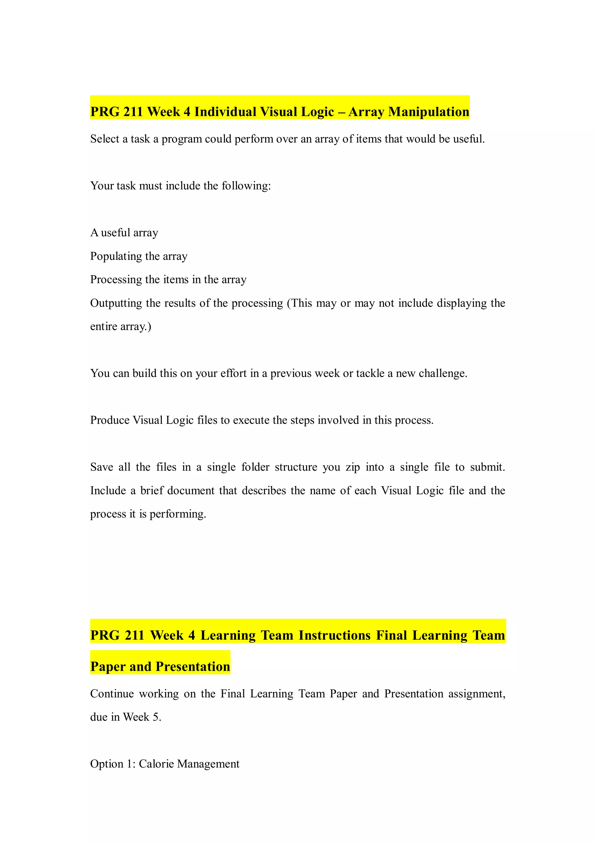 PRG 211 Week 4 Individual Visual Logic – Array Manipulation
Select a task a program could perform over an array of items that would be useful.
Your task must include the following:
A useful array
Populating the array
Processing the items in the array
Outputting the results of the processing (This may or may not include displaying the
entire array.)
You can build this on your effort in a previous week or tackle a new challenge.
Produce Visual Logic files to execute the steps involved in this process.
Save all the files in a single folder structure you zip into a single file to submit.
Include a brief document that describes the name of each Visual Logic file and the
process it is performing.
PRG 211 Week 4 Learning Team Instructions Final Learning Team
Paper and Presentation
Continue working on the Final Learning Team Paper and Presentation assignment,
due in Week 5.
Option 1: Calorie Management
 