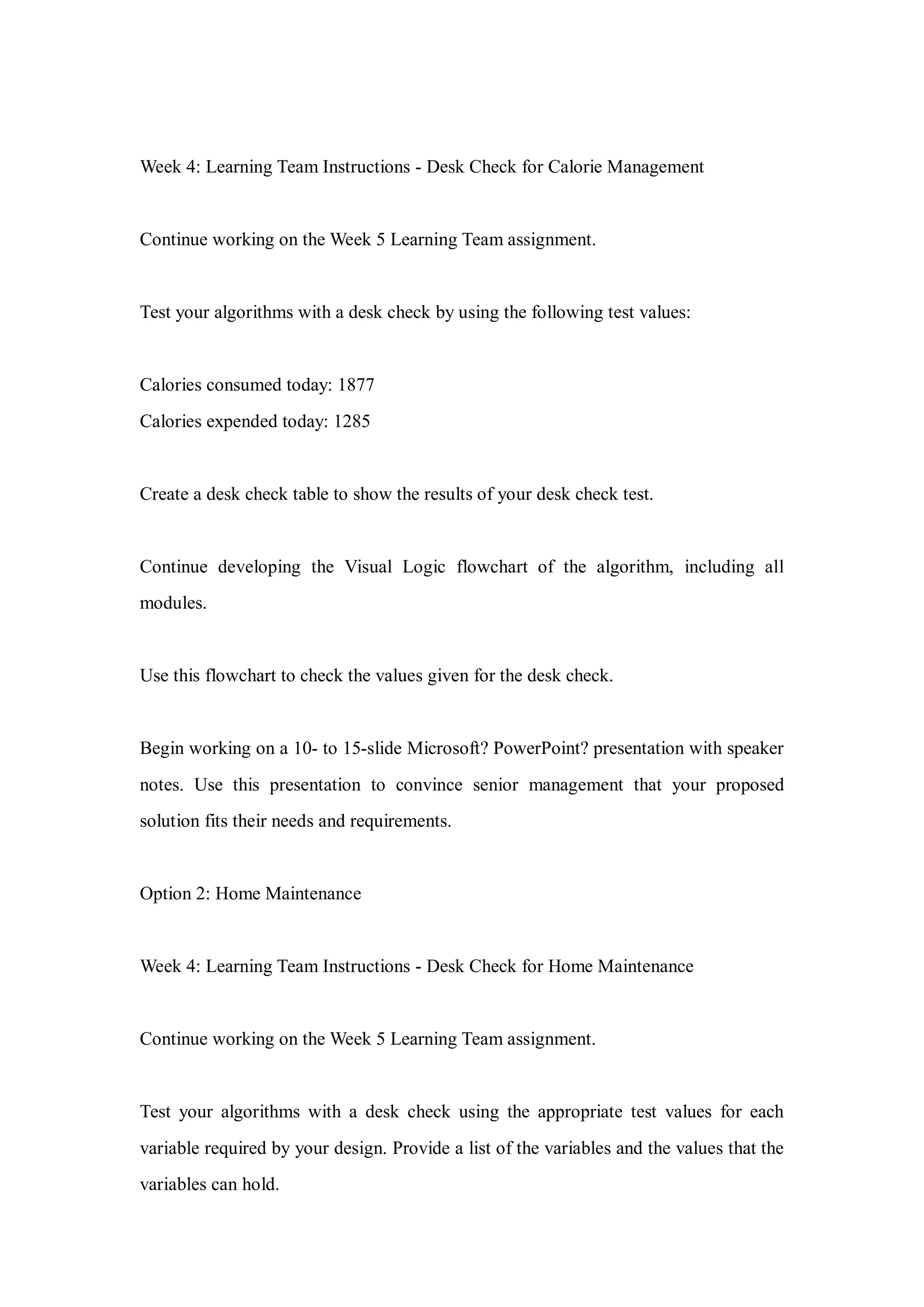 Week 4: Learning Team Instructions - Desk Check for Calorie Management
Continue working on the Week 5 Learning Team assignment.
Test your algorithms with a desk check by using the following test values:
Calories consumed today: 1877
Calories expended today: 1285
Create a desk check table to show the results of your desk check test.
Continue developing the Visual Logic flowchart of the algorithm, including all
modules.
Use this flowchart to check the values given for the desk check.
Begin working on a 10- to 15-slide Microsoft? PowerPoint? presentation with speaker
notes. Use this presentation to convince senior management that your proposed
solution fits their needs and requirements.
Option 2: Home Maintenance
Week 4: Learning Team Instructions - Desk Check for Home Maintenance
Continue working on the Week 5 Learning Team assignment.
Test your algorithms with a desk check using the appropriate test values for each
variable required by your design. Provide a list of the variables and the values that the
variables can hold.
 