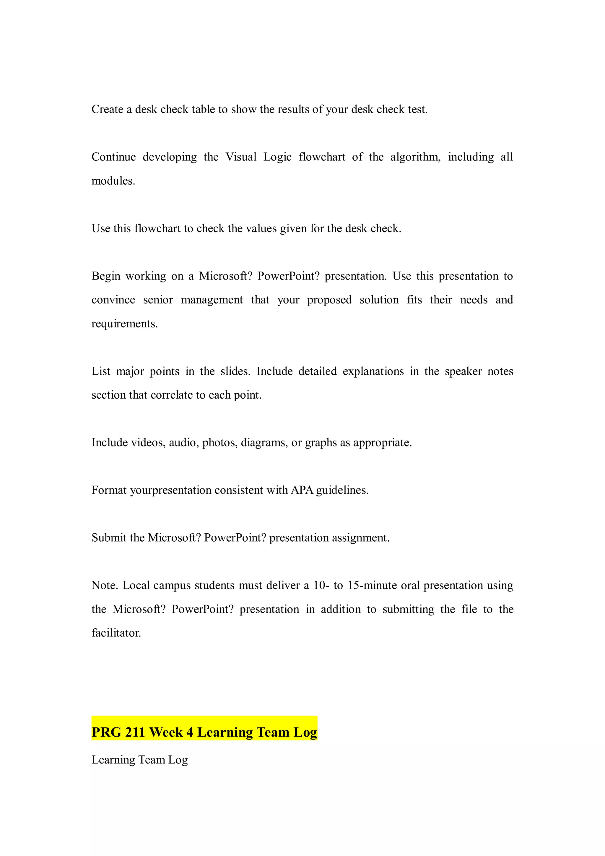 Create a desk check table to show the results of your desk check test.
Continue developing the Visual Logic flowchart of the algorithm, including all
modules.
Use this flowchart to check the values given for the desk check.
Begin working on a Microsoft? PowerPoint? presentation. Use this presentation to
convince senior management that your proposed solution fits their needs and
requirements.
List major points in the slides. Include detailed explanations in the speaker notes
section that correlate to each point.
Include videos, audio, photos, diagrams, or graphs as appropriate.
Format yourpresentation consistent with APA guidelines.
Submit the Microsoft? PowerPoint? presentation assignment.
Note. Local campus students must deliver a 10- to 15-minute oral presentation using
the Microsoft? PowerPoint? presentation in addition to submitting the file to the
facilitator.
PRG 211 Week 4 Learning Team Log
Learning Team Log
 