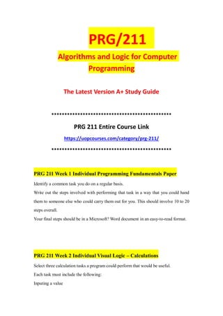 PRG/211
Algorithms and Logic for Computer
Programming
The Latest Version A+ Study Guide
**********************************************
PRG 211 Entire Course Link
https://uopcourses.com/category/prg-211/
**********************************************
PRG 211 Week 1 Individual Programming Fundamentals Paper
Identify a common task you do on a regular basis.
Write out the steps involved with performing that task in a way that you could hand
them to someone else who could carry them out for you. This should involve 10 to 20
steps overall.
Your final steps should be in a Microsoft? Word document in an easy-to-read format.
PRG 211 Week 2 Individual Visual Logic – Calculations
Select three calculation tasks a program could perform that would be useful.
Each task must include the following:
Inputing a value
 
