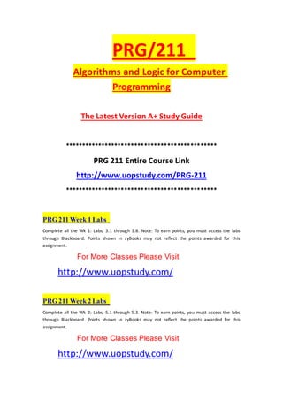 PRG/211
Algorithms and Logic for Computer
Programming
The Latest Version A+ Study Guide
**********************************************
PRG 211 Entire Course Link
http://www.uopstudy.com/PRG-211
**********************************************
PRG 211 Week 1 Labs
Complete all the Wk 1: Labs, 3.1 through 3.8. Note: To earn points, you must access the labs
through Blackboard. Points shown in zyBooks may not reflect the points awarded for this
assignment.
For More Classes Please Visit
http://www.uopstudy.com/
PRG 211 Week 2 Labs
Complete all the Wk 2: Labs, 5.1 through 5.3. Note: To earn points, you must access the labs
through Blackboard. Points shown in zyBooks may not reflect the points awarded for this
assignment.
For More Classes Please Visit
http://www.uopstudy.com/
 