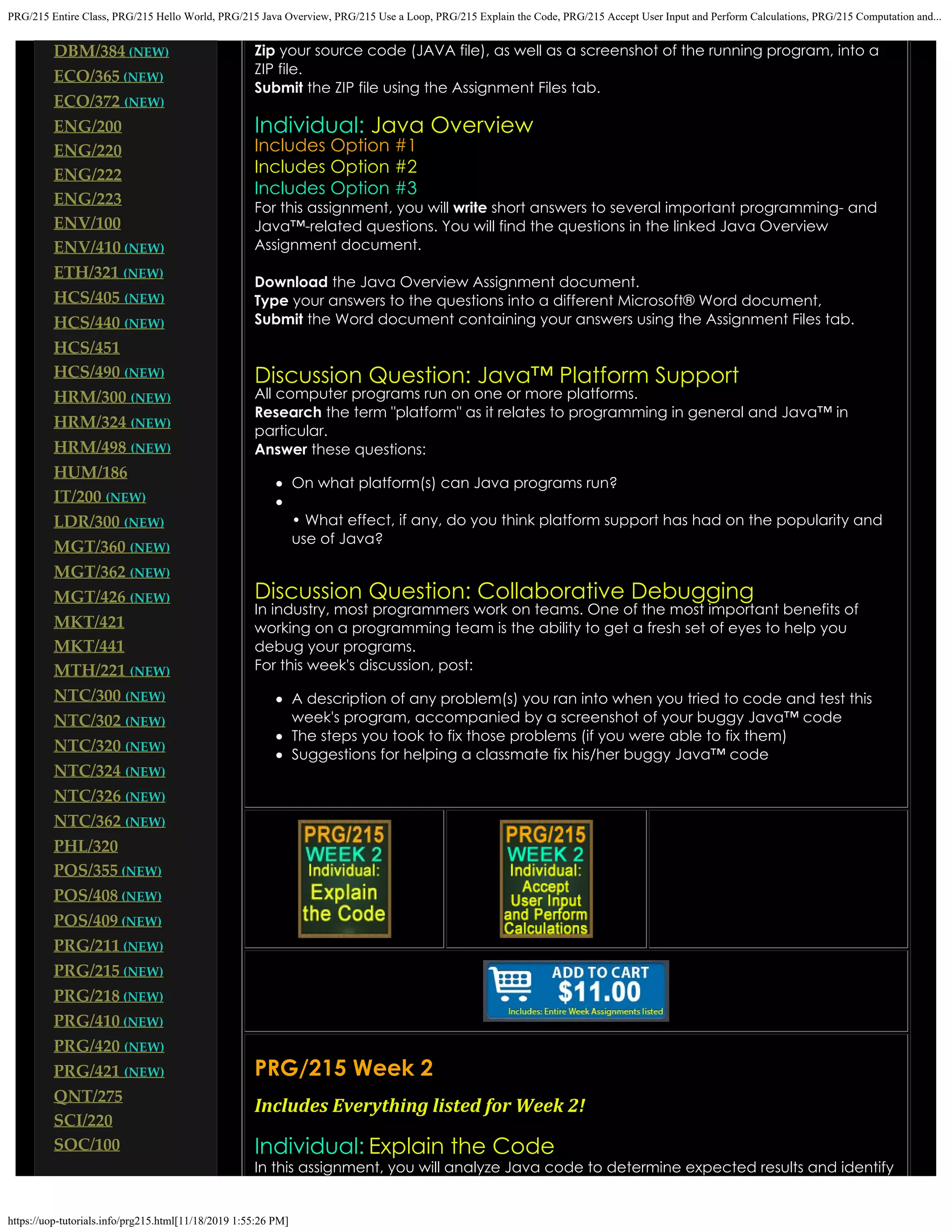 PRG/215 Entire Class, PRG/215 Hello World, PRG/215 Java Overview, PRG/215 Use a Loop, PRG/215 Explain the Code, PRG/215 Accept User Input and Perform Calculations, PRG/215 Computation and...
https://uop-tutorials.info/prg215.html[11/18/2019 1:55:26 PM]
DBM/384 (NEW)
ECO/365 (NEW)
ECO/372 (NEW)
ENG/200
ENG/220
ENG/222
ENG/223
ENV/100
ENV/410 (NEW)
ETH/321 (NEW)
HCS/405 (NEW)
HCS/440 (NEW)
HCS/451
HCS/490 (NEW)
HRM/300 (NEW)
HRM/324 (NEW)
HRM/498 (NEW)
HUM/186
IT/200 (NEW)
LDR/300 (NEW)
MGT/360 (NEW)
MGT/362 (NEW)
MGT/426 (NEW)
MKT/421
MKT/441
MTH/221 (NEW)
NTC/300 (NEW)
NTC/302 (NEW)
NTC/320 (NEW)
NTC/324 (NEW)
NTC/326 (NEW)
NTC/362 (NEW)
PHL/320
POS/355 (NEW)
POS/408 (NEW)
POS/409 (NEW)
PRG/211 (NEW)
PRG/215 (NEW)
PRG/218 (NEW)
PRG/410 (NEW)
PRG/420 (NEW)
PRG/421 (NEW)
QNT/275
SCI/220
SOC/100
Zip your source code (JAVA file), as well as a screenshot of the running
program, into a
ZIP file.
Submit the ZIP file using the Assignment Files tab.
 
Individual: Java Overview
Includes Option #1
Includes Option #2
Includes Option #3
For this assignment, you will write short answers to several important
programming- and
Java™-related questions. You will find the questions
in the linked Java Overview
Assignment document.
Download the Java Overview Assignment document.
Type your
answers to the questions into a different Microsoft® Word document,
Submit the Word document containing your answers using the
Assignment Files tab.
 
 
Discussion Question: Java™ Platform Support
All computer programs run on one or more platforms.
Research the term "platform" as it relates to programming in general and Java™ in
particular.
Answer these questions:
On what platform(s) can Java programs run?
• What effect, if any, do you think platform support has had on the popularity and
use of Java?
Discussion Question: Collaborative Debugging
In industry, most programmers work on teams. One of the most important benefits of
working on a programming team
is the ability to get a fresh set of eyes to help you
debug your programs.
For this week's discussion, post:
A description of any problem(s) you ran into when you tried to code and test this
week's program, accompanied by
a screenshot of your buggy Java™ code
The steps you took to fix those problems (if you were able to fix them)
Suggestions for helping a classmate fix his/her buggy Java™ code
 
PRG/215 Week 2
Includes Everything listed for Week 2!
 
Individual: Explain the Code
In this assignment, you will analyze Java code to determine expected results and identify
 