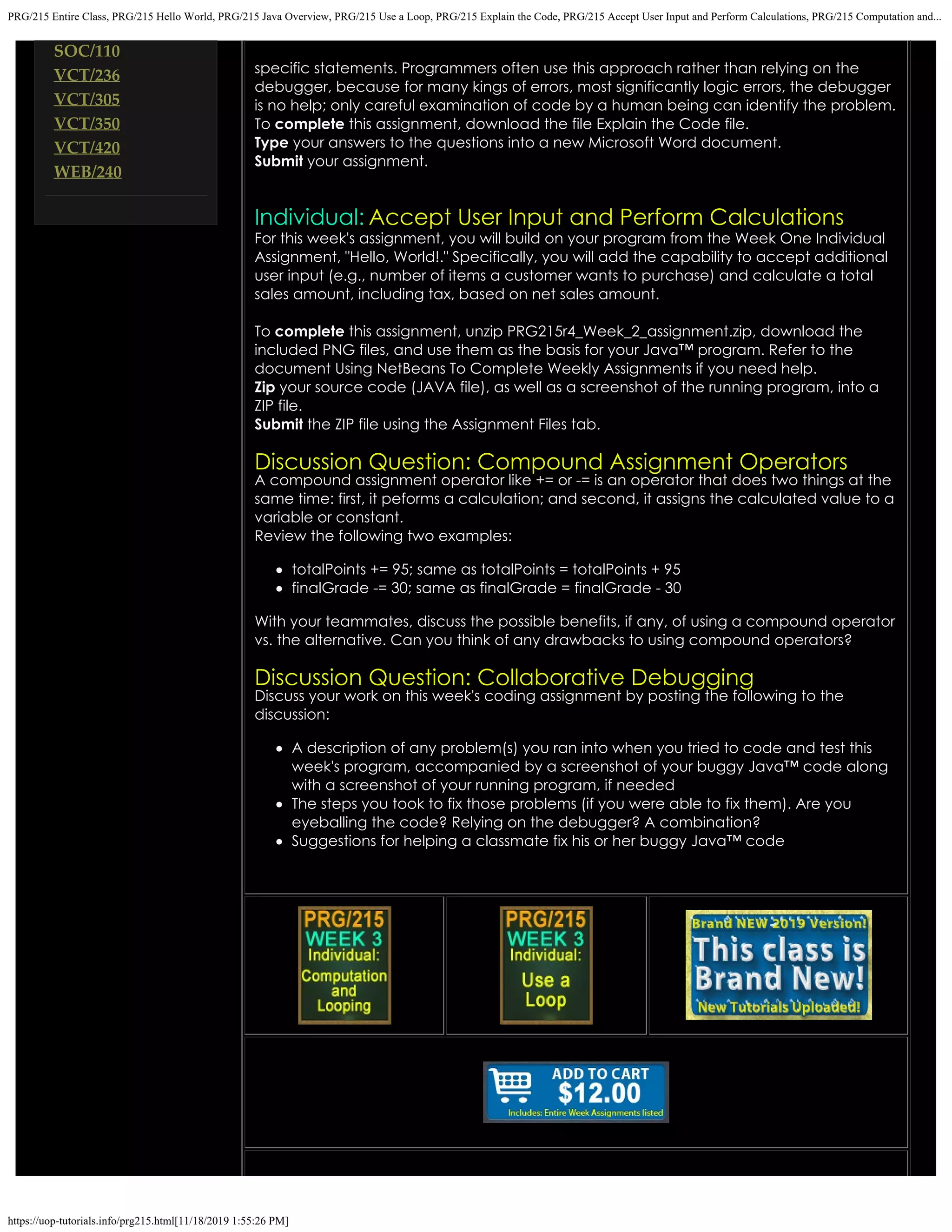 PRG/215 Entire Class, PRG/215 Hello World, PRG/215 Java Overview, PRG/215 Use a Loop, PRG/215 Explain the Code, PRG/215 Accept User Input and Perform Calculations, PRG/215 Computation and...
https://uop-tutorials.info/prg215.html[11/18/2019 1:55:26 PM]
SOC/110
VCT/236
VCT/305
VCT/350
VCT/420
WEB/240
specific statements. Programmers often use this approach rather than relying on the
debugger, because for many kings of errors, most significantly logic errors, the debugger
is no help; only careful examination of code by a human being can identify the problem.
To complete this assignment, download the file Explain the Code file.
Type your answers to the questions into a new Microsoft Word document.
Submit your assignment.
 
Individual: Accept User Input and Perform Calculations
For this week's assignment, you will build on your program from the
Week One Individual
Assignment, "Hello, World!." Specifically, you will
add the capability to accept additional
user input (e.g., number of items
a customer wants to purchase) and calculate a total
sales amount,
including tax, based on net sales amount.
To complete this assignment, unzip
PRG215r4_Week_2_assignment.zip, download the
included PNG files,
and use them as the basis for your Java™ program. Refer to the
document Using NetBeans To Complete Weekly Assignments if you
need help.
Zip your source code (JAVA file), as well as a screenshot of the running
program, into a
ZIP file.
Submit the ZIP file using the Assignment Files tab.
 
Discussion Question: Compound Assignment Operators
A compound assignment operator like += or -= is an operator that does two things at the
same time: first, it peforms a
calculation; and second, it assigns the calculated value to a
variable or constant.
Review the following two examples:
totalPoints += 95; same as totalPoints = totalPoints + 95
finalGrade -= 30; same as finalGrade = finalGrade - 30
With your teammates, discuss the possible benefits, if any, of using a compound operator
vs. the alternative. Can you
think of any drawbacks to using compound operators?
Discussion Question: Collaborative Debugging
Discuss your work on this week's coding assignment by posting the following to the
discussion:
A description of any problem(s) you ran into when you tried to code and test this
week's program, accompanied by
a screenshot of your buggy Java™ code along
with a screenshot of your running program, if needed
The steps you took to fix those problems (if you were able to fix them). Are you
eyeballing the code? Relying on
the debugger? A combination?
Suggestions for helping a classmate fix his or her buggy Java™ code
 
 