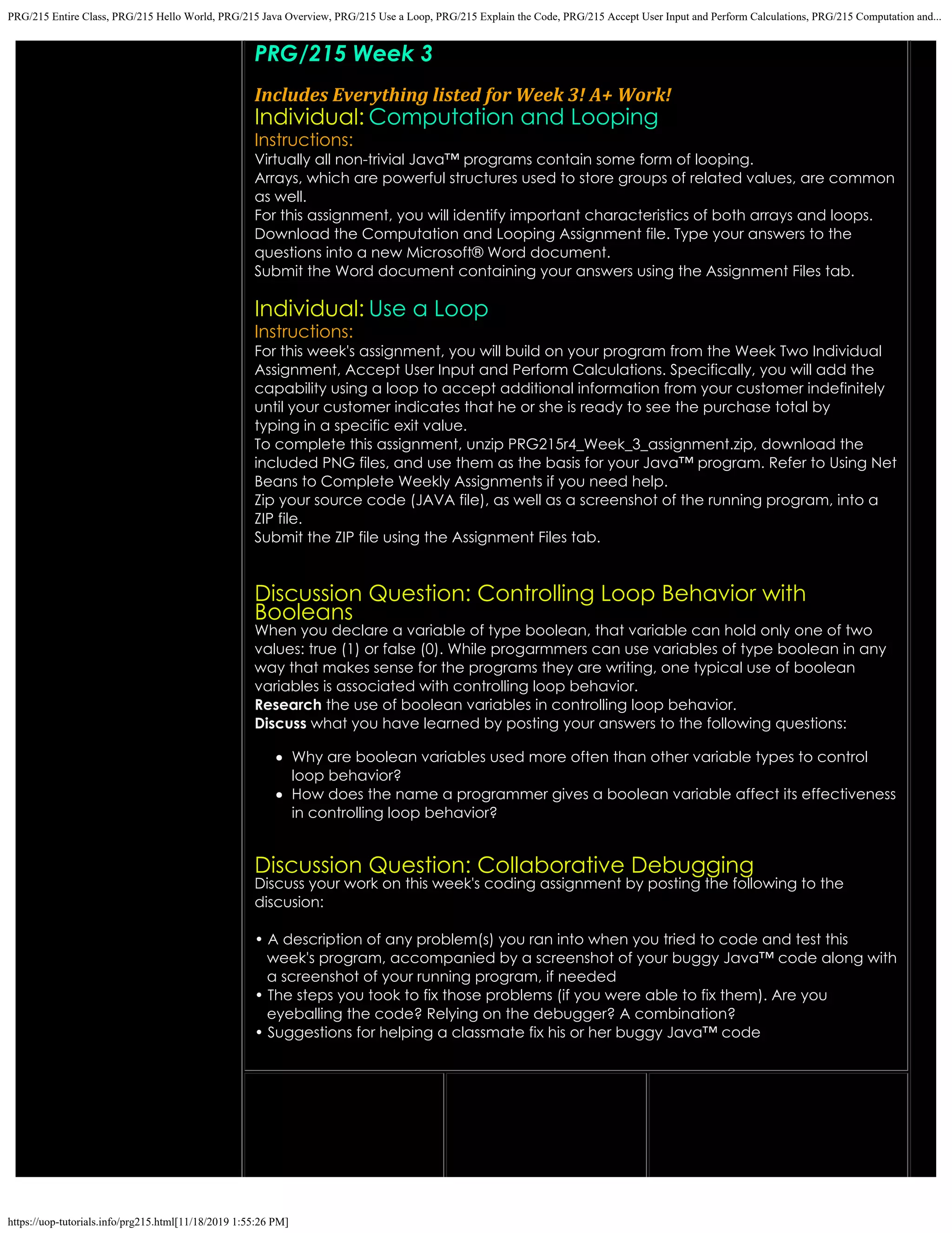 PRG/215 Entire Class, PRG/215 Hello World, PRG/215 Java Overview, PRG/215 Use a Loop, PRG/215 Explain the Code, PRG/215 Accept User Input and Perform Calculations, PRG/215 Computation and...
https://uop-tutorials.info/prg215.html[11/18/2019 1:55:26 PM]
PRG/215 Week 3
 
Includes Everything listed for Week 3! A+ Work!
Individual: Computation and Looping
Instructions:
Virtually all non-trivial Java™ programs contain some form of looping.
Arrays, which are powerful structures used to store groups of related
values, are common
as well.
For this assignment, you will identify important characteristics of both
arrays and loops.
Download the Computation and Looping Assignment file. Type your
answers to the
questions into a new Microsoft® Word document.
Submit the Word document containing your answers using the
Assignment Files tab.
 
Individual: Use a Loop
Instructions:
For this week's assignment, you will build on your program from the
Week Two Individual
Assignment, Accept User Input and Perform
Calculations. Specifically, you will add the
capability using a loop to
accept additional information from your customer indefinitely
until your
customer indicates that he or she is ready to see the purchase total by
typing in a specific exit value.
To complete this assignment, unzip
PRG215r4_Week_3_assignment.zip, download the
included PNG files,
and use them as the basis for your Java™ program. Refer to Using Net
Beans to Complete Weekly Assignments if you need help.
Zip your source code (JAVA file), as well as a screenshot of the running
program, into a
ZIP file.
Submit the ZIP file using the Assignment Files tab.
 
 
Discussion Question: Controlling Loop Behavior with
Booleans
When you declare a variable of type boolean, that variable can hold only one of two
values: true (1) or false (0). While
progarmmers can use variables of type boolean in any
way that makes sense for the programs they are writing, one
typical use of boolean
variables is associated with controlling loop behavior.
Research the use of boolean variables in controlling loop behavior.
Discuss what you have learned by posting your answers to the following questions:
Why are boolean variables used more often than other variable types to control
loop behavior?
How does the name a programmer gives a boolean variable affect its effectiveness
in controlling loop behavior?
Discussion Question: Collaborative Debugging
Discuss your work on this week's coding assignment by posting the following to the
discusion:
• A description of any problem(s) you ran into when you tried to code and test this
   week's program, accompanied by
a screenshot of your buggy Java™ code along with
   a screenshot of your running program, if needed
• The steps you took to fix those problems (if you were able to fix them). Are you
   eyeballing the code? Relying on
the debugger? A combination?
• Suggestions for helping a classmate fix his or her buggy Java™ code
 
 