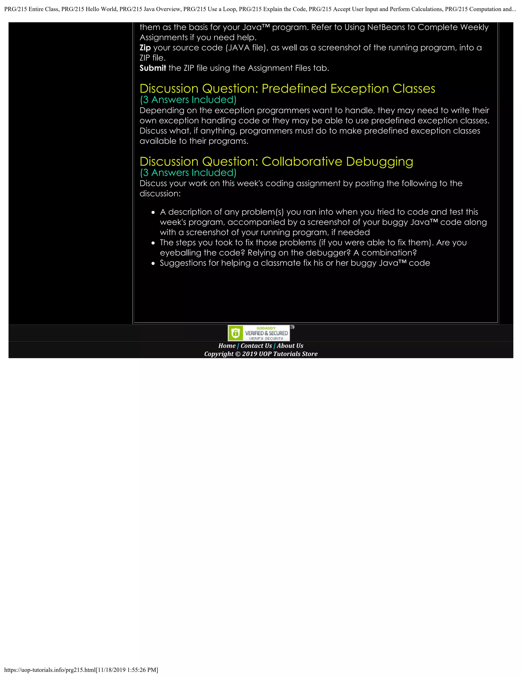 PRG/215 Entire Class, PRG/215 Hello World, PRG/215 Java Overview, PRG/215 Use a Loop, PRG/215 Explain the Code, PRG/215 Accept User Input and Perform Calculations, PRG/215 Computation and...
https://uop-tutorials.info/prg215.html[11/18/2019 1:55:26 PM]
them as the basis for your Java™ program. Refer to
Using NetBeans to Complete Weekly
Assignments if you need help.
Zip your source code (JAVA file), as well as a screenshot of the running
program, into a
ZIP file.
Submit the ZIP file using the Assignment Files tab.
 
Discussion Question: Predefined Exception Classes
(3 Answers Included)
Depending on the exception programmers want to handle, they may need to write their
own exception handling code
or they may be able to use predefined exception classes.
Discuss what, if anything, programmers must do to make predefined exception classes
available to their programs.
Discussion Question: Collaborative Debugging
(3 Answers Included)
Discuss your work on this week's coding assignment by posting the following to the
discussion:
A description of any problem(s) you ran into when you tried to code and test this
week's program, accompanied by
a screenshot of your buggy Java™ code along
with a screenshot of your running program, if needed
The steps you took to fix those problems (if you were able to fix them). Are you
eyeballing the code? Relying on
the debugger? A combination?
Suggestions for helping a classmate fix his or her buggy Java™ code
 
 
 
 
Home | Contact Us
| About Us
Copyright © 2019 UOP Tutorials Store
 
