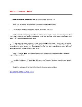 PRG/411 C++ Course - Week 3




    Individual Hands-on Assignment: Object-Oriented Guessing Game, Part Two



·      Resources: University of Phoenix Material: Programming Assignment Worksheet



·      Use the object-oriented guessing game program developed in Week Two.



·      Add functionality to store the guesses the user makes in an array up to a maximum number of guesses stored
in a constant. Display the list of guesses after the correct guess has been made. The list will be stored in an array of
objects from a new class you create called Guess.



·      Create three other classes in addition to Guess: High, Low, and Correct. These three will inherit from Guess.
The array will use inheritance and polymorphism to display the guess made and a string of whether it was high, low,
or correct for each guess. The high, low, or correct string needs to come from a method in these classes. Allow the
user to decide if he or she wants to play another game.



·      Include the proper header and make sure you properly comment your program. Also, make sure you use
proper coding conventions.



·      Complete the University of Phoenix Material: Programming Assignment Worksheet, located on your student
website.



·      Submit the worksheet with an attached .zip file, with the source and executables.



CLICK HERE TO GET THE SOLUTION !!!!!!!!!!
 