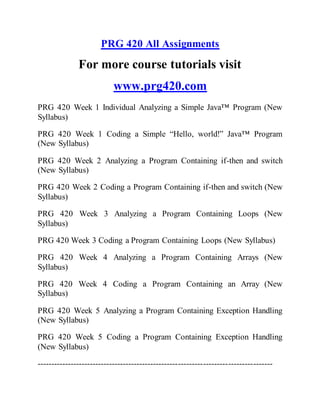 PRG 420 All Assignments
For more course tutorials visit
www.prg420.com
PRG 420 Week 1 Individual Analyzing a Simple Java™ Program (New
Syllabus)
PRG 420 Week 1 Coding a Simple “Hello, world!” Java™ Program
(New Syllabus)
PRG 420 Week 2 Analyzing a Program Containing if-then and switch
(New Syllabus)
PRG 420 Week 2 Coding a Program Containing if-then and switch (New
Syllabus)
PRG 420 Week 3 Analyzing a Program Containing Loops (New
Syllabus)
PRG 420 Week 3 Coding a Program Containing Loops (New Syllabus)
PRG 420 Week 4 Analyzing a Program Containing Arrays (New
Syllabus)
PRG 420 Week 4 Coding a Program Containing an Array (New
Syllabus)
PRG 420 Week 5 Analyzing a Program Containing Exception Handling
(New Syllabus)
PRG 420 Week 5 Coding a Program Containing Exception Handling
(New Syllabus)
-------------------------------------------------------------------------------------
 