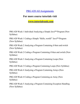 PRG 420 All Assignments
For more course tutorials visit
www.tutorialrank.com
PRG 420 Week 1 Individual Analyzing a Simple Java™ Program (New
Syllabus)
PRG 420 Week 1 Coding a Simple “Hello, world!” Java™ Program
(New Syllabus)
PRG 420 Week 2 Analyzing a Program Containing if-then and switch
(New Syllabus)
PRG 420 Week 2 Coding a Program Containing if-then and switch (New
Syllabus)
PRG 420 Week 3 Analyzing a Program Containing Loops (New
Syllabus)
PRG 420 Week 3 Coding a Program Containing Loops (New Syllabus)
PRG 420 Week 4 Analyzing a Program Containing Arrays (New
Syllabus)
PRG 420 Week 4 Coding a Program Containing an Array (New
Syllabus)
PRG 420 Week 5 Analyzing a Program Containing Exception Handling
(New Syllabus)
 