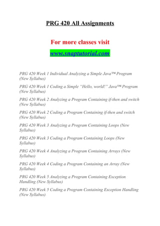 PRG 420 All Assignments
For more classes visit
www.snaptutorial.com
PRG 420 Week 1 Individual Analyzing a Simple Java™ Program
(New Syllabus)
PRG 420 Week 1 Coding a Simple “Hello, world!” Java™ Program
(New Syllabus)
PRG 420 Week 2 Analyzing a Program Containing if-then and switch
(New Syllabus)
PRG 420 Week 2 Coding a Program Containing if-then and switch
(New Syllabus)
PRG 420 Week 3 Analyzing a Program Containing Loops (New
Syllabus)
PRG 420 Week 3 Coding a Program Containing Loops (New
Syllabus)
PRG 420 Week 4 Analyzing a Program Containing Arrays (New
Syllabus)
PRG 420 Week 4 Coding a Program Containing an Array (New
Syllabus)
PRG 420 Week 5 Analyzing a Program Containing Exception
Handling (New Syllabus)
PRG 420 Week 5 Coding a Program Containing Exception Handling
(New Syllabus)
 