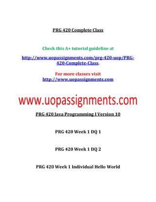 PRG 420 Complete Class
Check this A+ tutorial guideline at
http://www.uopassignments.com/prg-420-uop/PRG-
420-Complete-Class.
For more classes visit
http://www.uopassignments.com
PRG 420 Java Programming I Version 10
PRG 420 Week 1 DQ 1
PRG 420 Week 1 DQ 2
PRG 420 Week 1 Individual Hello World
 