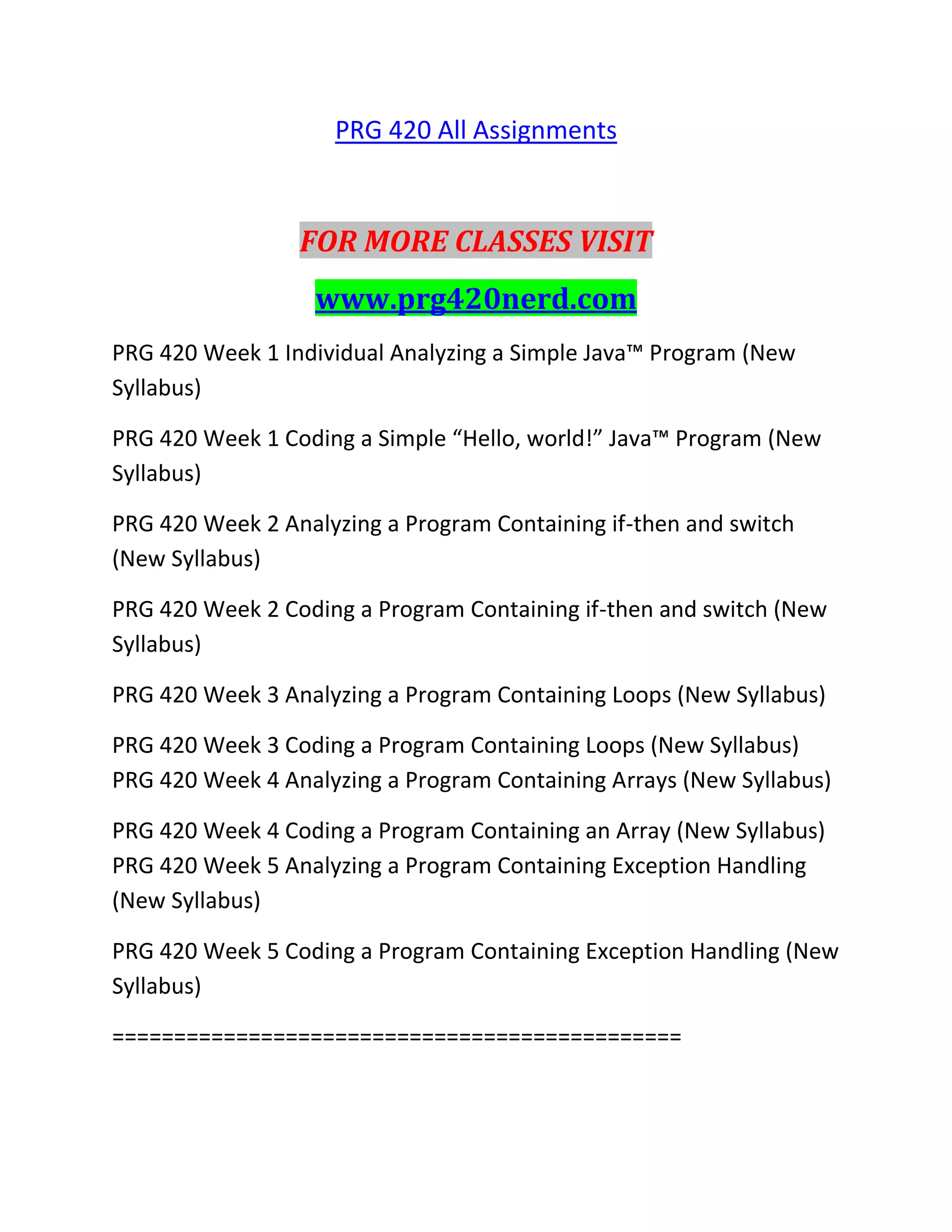 PRG 420 All Assignments
FOR MORE CLASSES VISIT
www.prg420nerd.com
PRG 420 Week 1 Individual Analyzing a Simple Java™ Program (New
Syllabus)
PRG 420 Week 1 Coding a Simple “Hello, world!” Java™ Program (New
Syllabus)
PRG 420 Week 2 Analyzing a Program Containing if-then and switch
(New Syllabus)
PRG 420 Week 2 Coding a Program Containing if-then and switch (New
Syllabus)
PRG 420 Week 3 Analyzing a Program Containing Loops (New Syllabus)
PRG 420 Week 3 Coding a Program Containing Loops (New Syllabus)
PRG 420 Week 4 Analyzing a Program Containing Arrays (New Syllabus)
PRG 420 Week 4 Coding a Program Containing an Array (New Syllabus)
PRG 420 Week 5 Analyzing a Program Containing Exception Handling
(New Syllabus)
PRG 420 Week 5 Coding a Program Containing Exception Handling (New
Syllabus)
==============================================
 