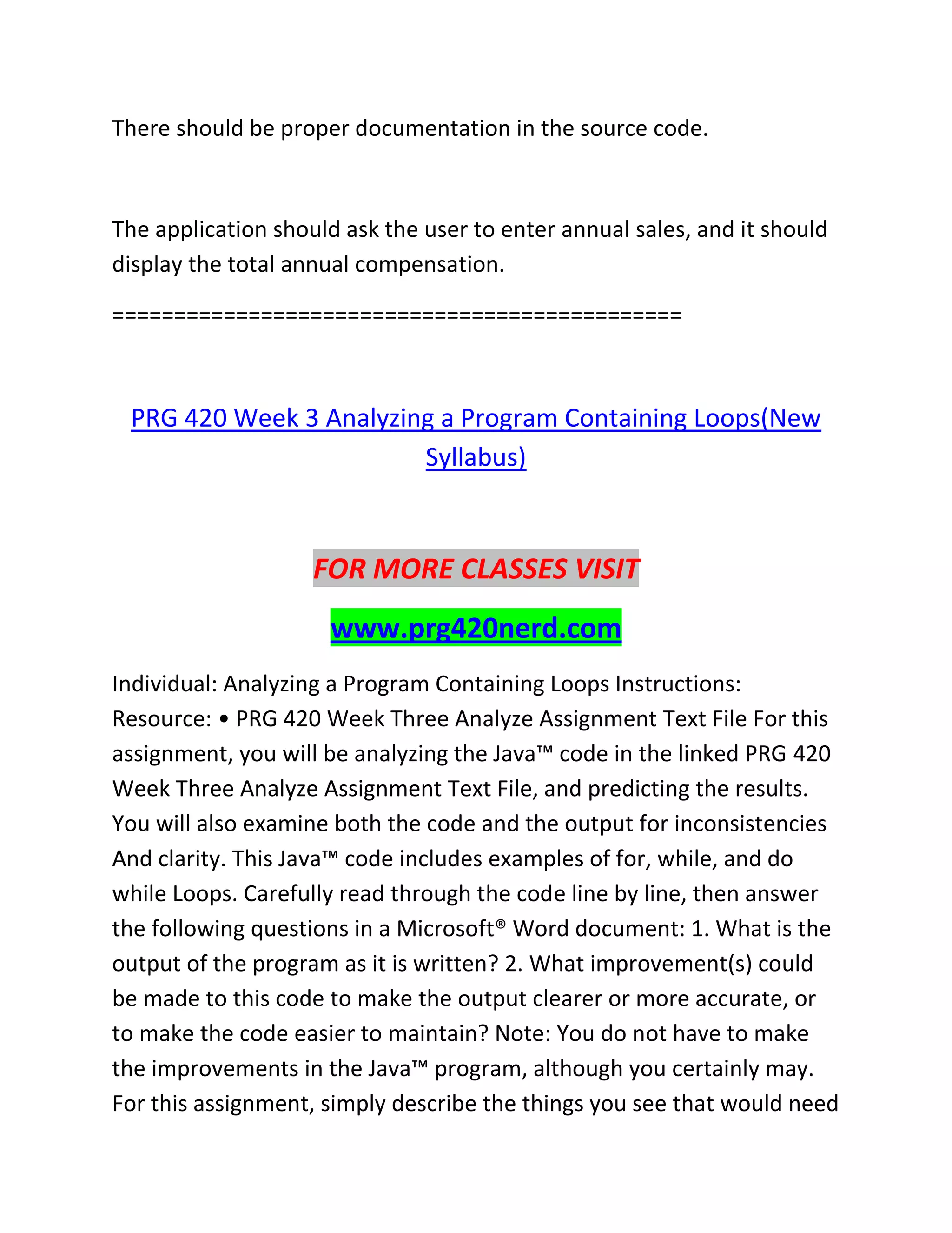 There should be proper documentation in the source code.
The application should ask the user to enter annual sales, and it should
display the total annual compensation.
==============================================
PRG 420 Week 3 Analyzing a Program Containing Loops(New
Syllabus)
FOR MORE CLASSES VISIT
www.prg420nerd.com
Individual: Analyzing a Program Containing Loops Instructions:
Resource: • PRG 420 Week Three Analyze Assignment Text File For this
assignment, you will be analyzing the Java™ code in the linked PRG 420
Week Three Analyze Assignment Text File, and predicting the results.
You will also examine both the code and the output for inconsistencies
And clarity. This Java™ code includes examples of for, while, and do
while Loops. Carefully read through the code line by line, then answer
the following questions in a Microsoft® Word document: 1. What is the
output of the program as it is written? 2. What improvement(s) could
be made to this code to make the output clearer or more accurate, or
to make the code easier to maintain? Note: You do not have to make
the improvements in the Java™ program, although you certainly may.
For this assignment, simply describe the things you see that would need
 