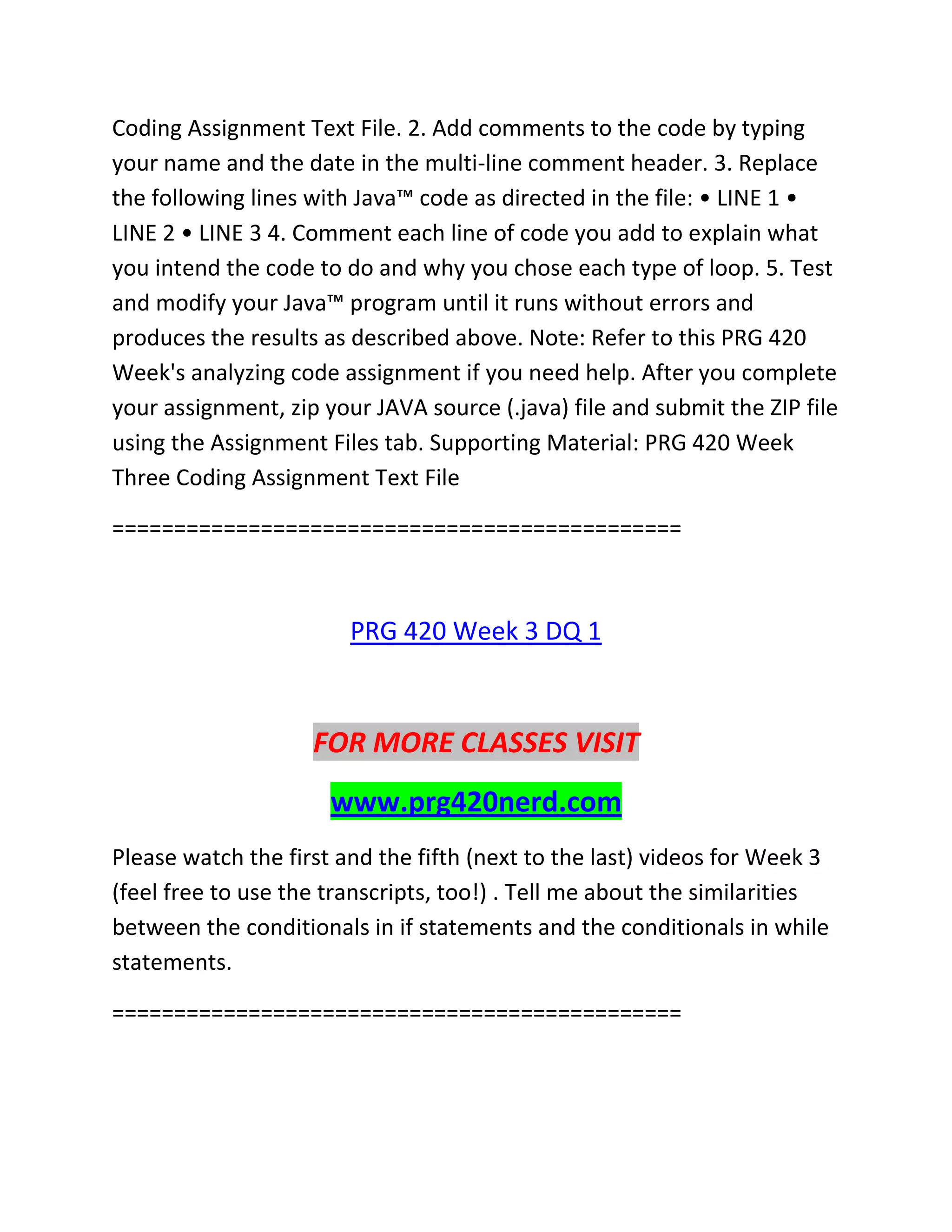 Coding Assignment Text File. 2. Add comments to the code by typing
your name and the date in the multi-line comment header. 3. Replace
the following lines with Java™ code as directed in the file: • LINE 1 •
LINE 2 • LINE 3 4. Comment each line of code you add to explain what
you intend the code to do and why you chose each type of loop. 5. Test
and modify your Java™ program until it runs without errors and
produces the results as described above. Note: Refer to this PRG 420
Week's analyzing code assignment if you need help. After you complete
your assignment, zip your JAVA source (.java) file and submit the ZIP file
using the Assignment Files tab. Supporting Material: PRG 420 Week
Three Coding Assignment Text File
==============================================
PRG 420 Week 3 DQ 1
FOR MORE CLASSES VISIT
www.prg420nerd.com
Please watch the first and the fifth (next to the last) videos for Week 3
(feel free to use the transcripts, too!) . Tell me about the similarities
between the conditionals in if statements and the conditionals in while
statements.
==============================================
 