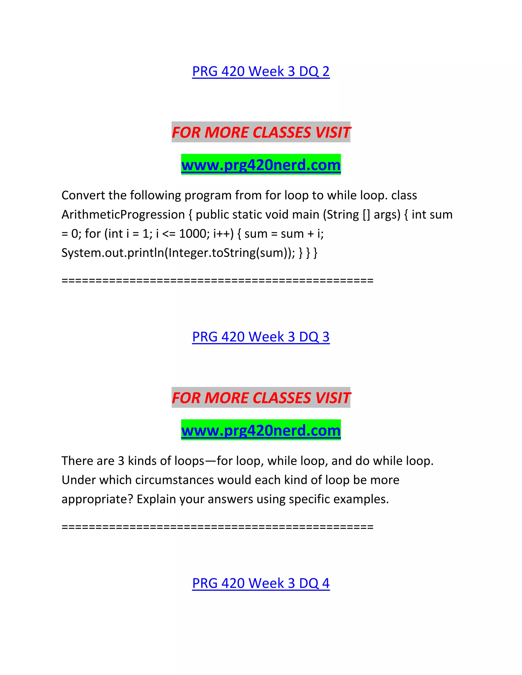 PRG 420 Week 3 DQ 2
FOR MORE CLASSES VISIT
www.prg420nerd.com
Convert the following program from for loop to while loop. class
ArithmeticProgression { public static void main (String [] args) { int sum
= 0; for (int i = 1; i <= 1000; i++) { sum = sum + i;
System.out.println(Integer.toString(sum)); } } }
==============================================
PRG 420 Week 3 DQ 3
FOR MORE CLASSES VISIT
www.prg420nerd.com
There are 3 kinds of loops—for loop, while loop, and do while loop.
Under which circumstances would each kind of loop be more
appropriate? Explain your answers using specific examples.
==============================================
PRG 420 Week 3 DQ 4
 