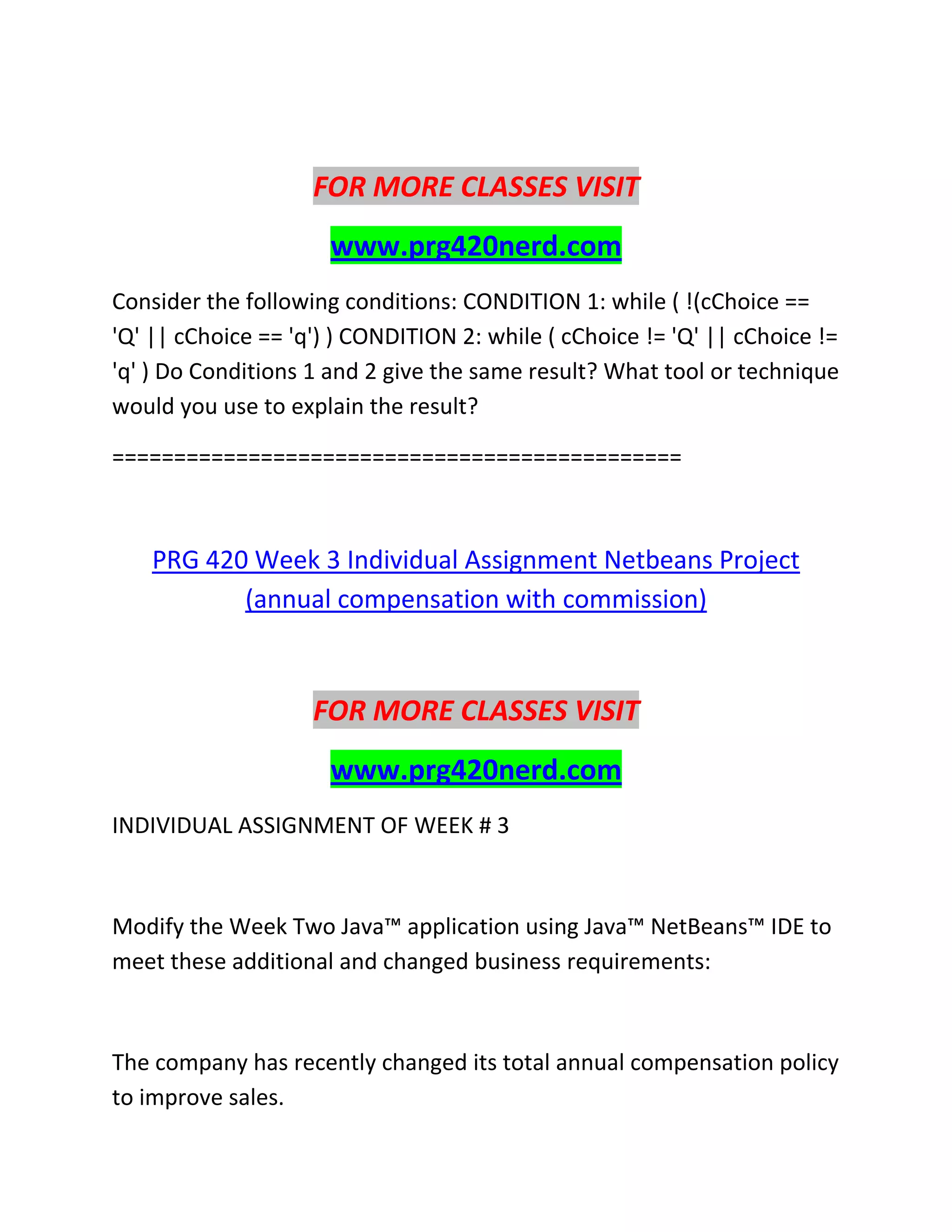 FOR MORE CLASSES VISIT
www.prg420nerd.com
Consider the following conditions: CONDITION 1: while ( !(cChoice ==
'Q' || cChoice == 'q') ) CONDITION 2: while ( cChoice != 'Q' || cChoice !=
'q' ) Do Conditions 1 and 2 give the same result? What tool or technique
would you use to explain the result?
==============================================
PRG 420 Week 3 Individual Assignment Netbeans Project
(annual compensation with commission)
FOR MORE CLASSES VISIT
www.prg420nerd.com
INDIVIDUAL ASSIGNMENT OF WEEK # 3
Modify the Week Two Java™ application using Java™ NetBeans™ IDE to
meet these additional and changed business requirements:
The company has recently changed its total annual compensation policy
to improve sales.
 