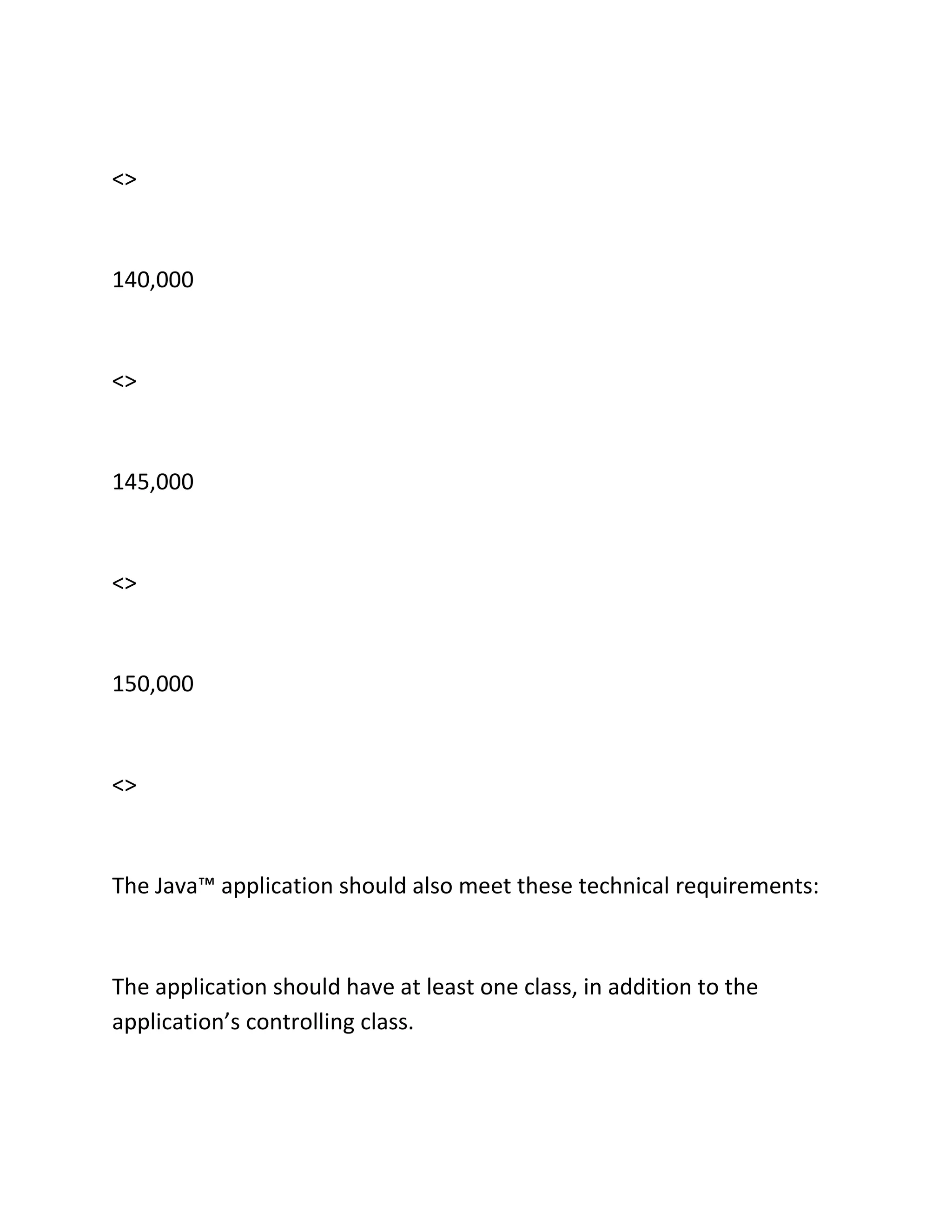 <>
140,000
<>
145,000
<>
150,000
<>
The Java™ application should also meet these technical requirements:
The application should have at least one class, in addition to the
application’s controlling class.
 
