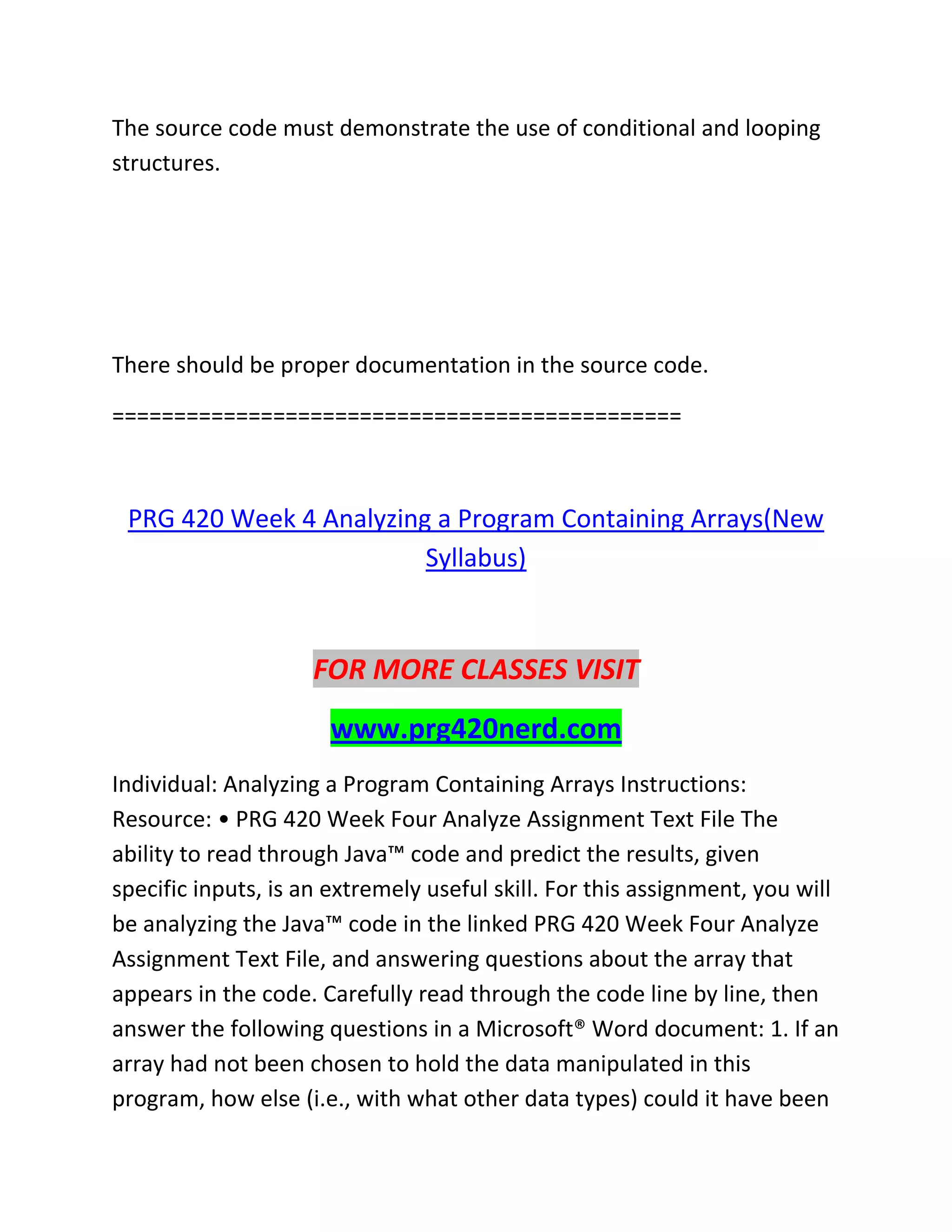 The source code must demonstrate the use of conditional and looping
structures.
There should be proper documentation in the source code.
==============================================
PRG 420 Week 4 Analyzing a Program Containing Arrays(New
Syllabus)
FOR MORE CLASSES VISIT
www.prg420nerd.com
Individual: Analyzing a Program Containing Arrays Instructions:
Resource: • PRG 420 Week Four Analyze Assignment Text File The
ability to read through Java™ code and predict the results, given
specific inputs, is an extremely useful skill. For this assignment, you will
be analyzing the Java™ code in the linked PRG 420 Week Four Analyze
Assignment Text File, and answering questions about the array that
appears in the code. Carefully read through the code line by line, then
answer the following questions in a Microsoft® Word document: 1. If an
array had not been chosen to hold the data manipulated in this
program, how else (i.e., with what other data types) could it have been
 