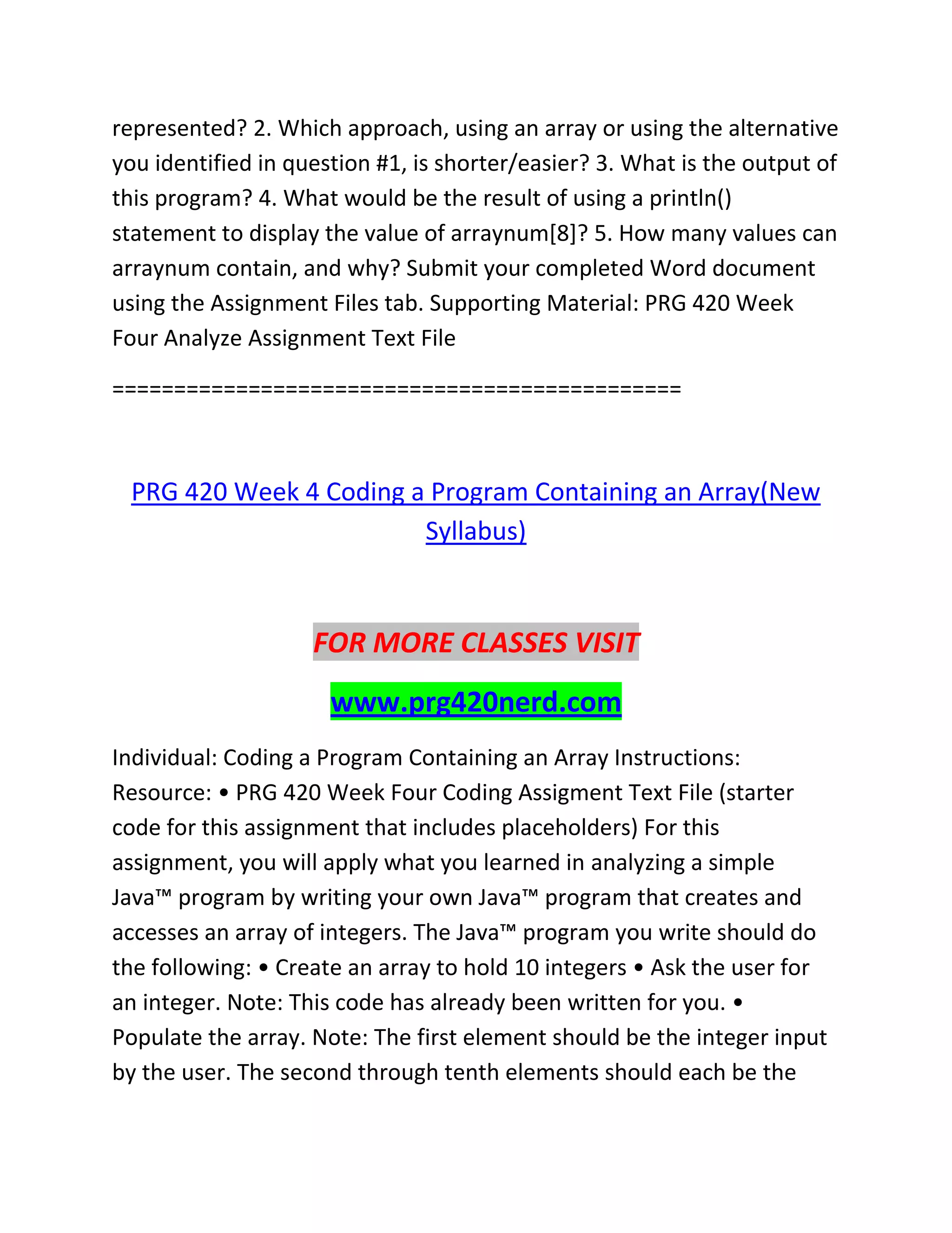 represented? 2. Which approach, using an array or using the alternative
you identified in question #1, is shorter/easier? 3. What is the output of
this program? 4. What would be the result of using a println()
statement to display the value of arraynum[8]? 5. How many values can
arraynum contain, and why? Submit your completed Word document
using the Assignment Files tab. Supporting Material: PRG 420 Week
Four Analyze Assignment Text File
==============================================
PRG 420 Week 4 Coding a Program Containing an Array(New
Syllabus)
FOR MORE CLASSES VISIT
www.prg420nerd.com
Individual: Coding a Program Containing an Array Instructions:
Resource: • PRG 420 Week Four Coding Assigment Text File (starter
code for this assignment that includes placeholders) For this
assignment, you will apply what you learned in analyzing a simple
Java™ program by writing your own Java™ program that creates and
accesses an array of integers. The Java™ program you write should do
the following: • Create an array to hold 10 integers • Ask the user for
an integer. Note: This code has already been written for you. •
Populate the array. Note: The first element should be the integer input
by the user. The second through tenth elements should each be the
 