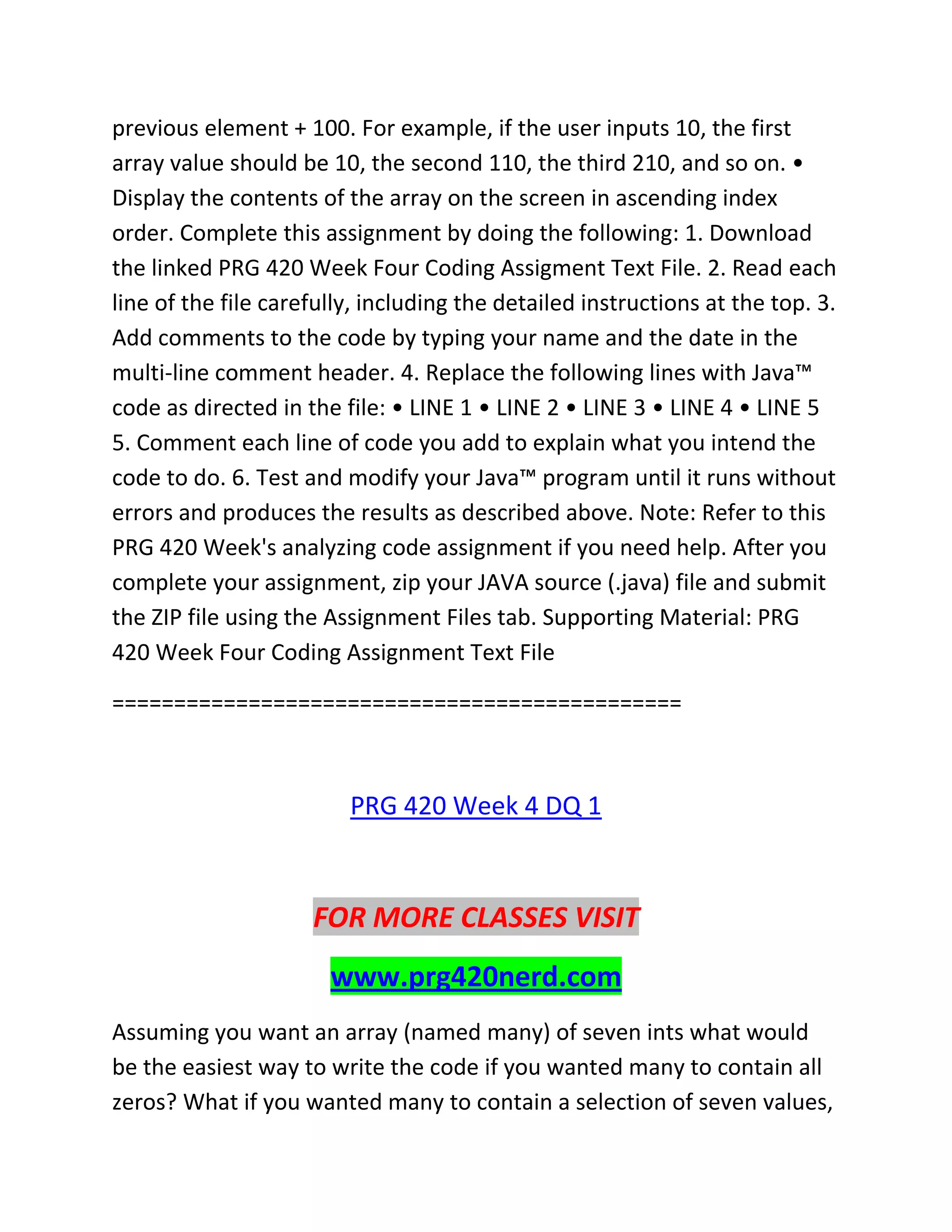 previous element + 100. For example, if the user inputs 10, the first
array value should be 10, the second 110, the third 210, and so on. •
Display the contents of the array on the screen in ascending index
order. Complete this assignment by doing the following: 1. Download
the linked PRG 420 Week Four Coding Assigment Text File. 2. Read each
line of the file carefully, including the detailed instructions at the top. 3.
Add comments to the code by typing your name and the date in the
multi-line comment header. 4. Replace the following lines with Java™
code as directed in the file: • LINE 1 • LINE 2 • LINE 3 • LINE 4 • LINE 5
5. Comment each line of code you add to explain what you intend the
code to do. 6. Test and modify your Java™ program until it runs without
errors and produces the results as described above. Note: Refer to this
PRG 420 Week's analyzing code assignment if you need help. After you
complete your assignment, zip your JAVA source (.java) file and submit
the ZIP file using the Assignment Files tab. Supporting Material: PRG
420 Week Four Coding Assignment Text File
==============================================
PRG 420 Week 4 DQ 1
FOR MORE CLASSES VISIT
www.prg420nerd.com
Assuming you want an array (named many) of seven ints what would
be the easiest way to write the code if you wanted many to contain all
zeros? What if you wanted many to contain a selection of seven values,
 