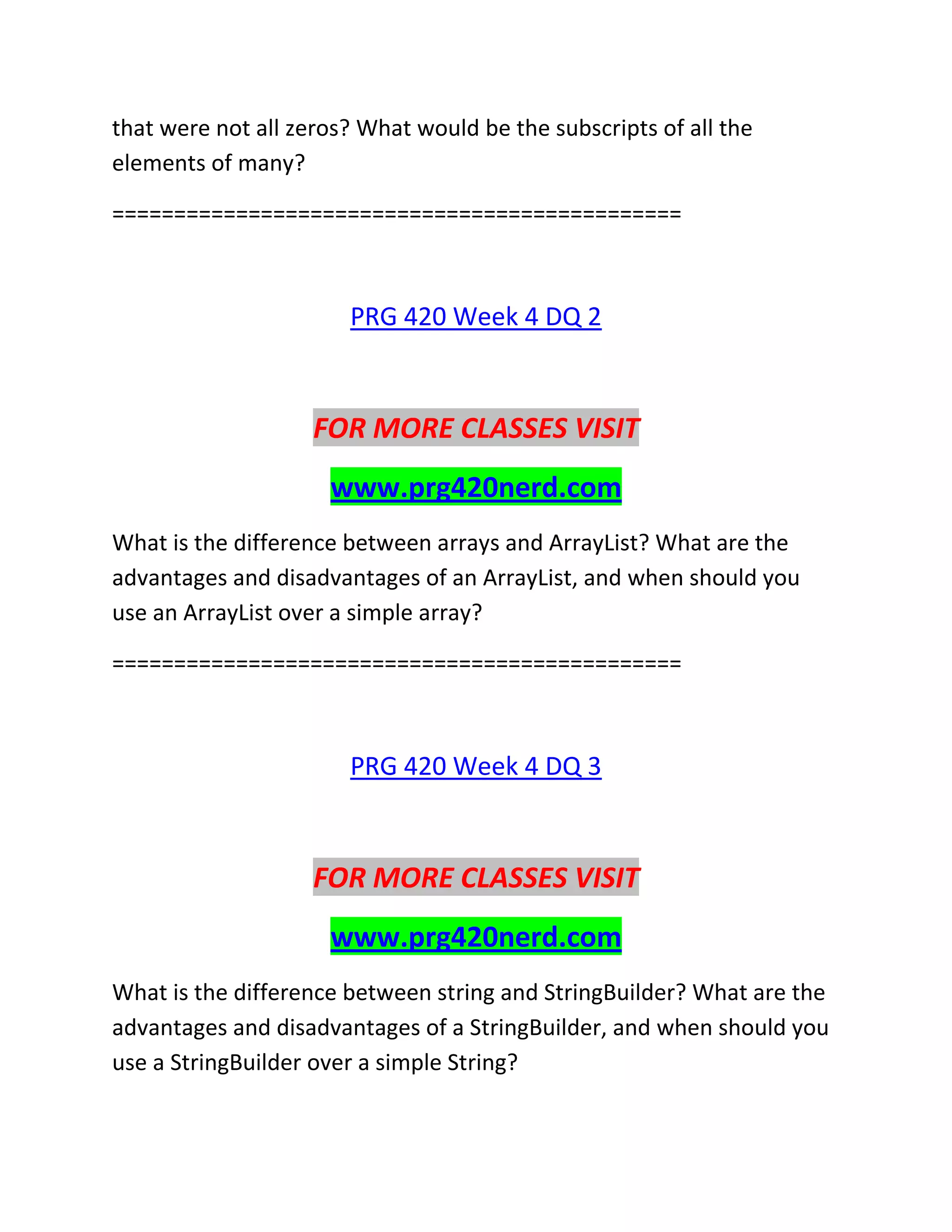 that were not all zeros? What would be the subscripts of all the
elements of many?
==============================================
PRG 420 Week 4 DQ 2
FOR MORE CLASSES VISIT
www.prg420nerd.com
What is the difference between arrays and ArrayList? What are the
advantages and disadvantages of an ArrayList, and when should you
use an ArrayList over a simple array?
==============================================
PRG 420 Week 4 DQ 3
FOR MORE CLASSES VISIT
www.prg420nerd.com
What is the difference between string and StringBuilder? What are the
advantages and disadvantages of a StringBuilder, and when should you
use a StringBuilder over a simple String?
 