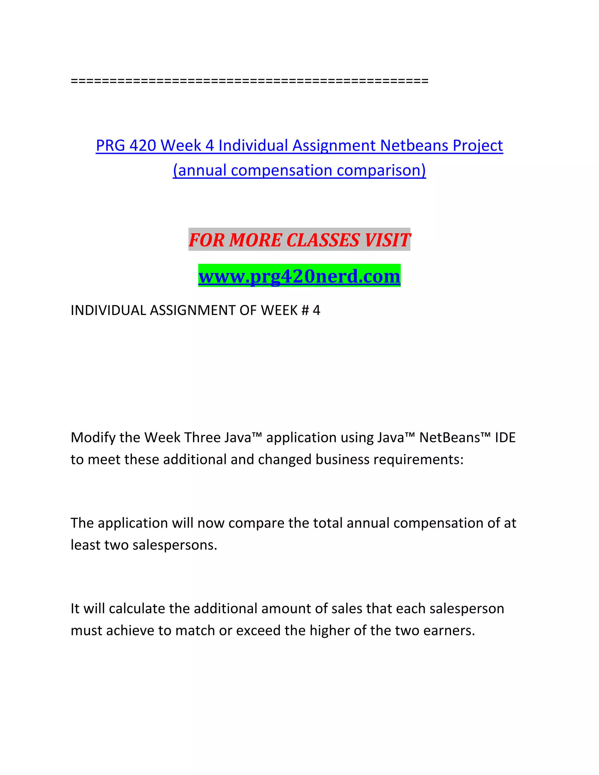 ==============================================
PRG 420 Week 4 Individual Assignment Netbeans Project
(annual compensation comparison)
FOR MORE CLASSES VISIT
www.prg420nerd.com
INDIVIDUAL ASSIGNMENT OF WEEK # 4
Modify the Week Three Java™ application using Java™ NetBeans™ IDE
to meet these additional and changed business requirements:
The application will now compare the total annual compensation of at
least two salespersons.
It will calculate the additional amount of sales that each salesperson
must achieve to match or exceed the higher of the two earners.
 