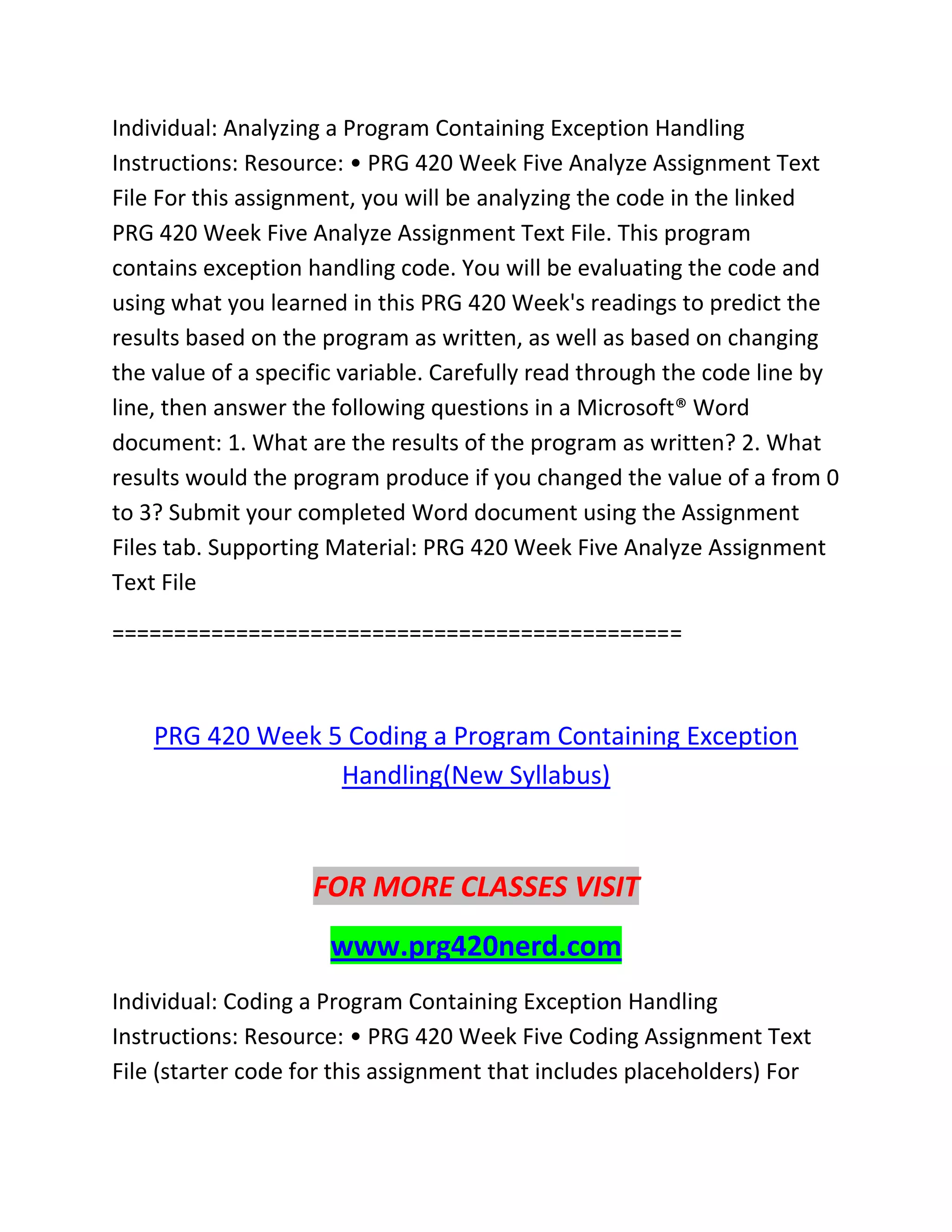 Individual: Analyzing a Program Containing Exception Handling
Instructions: Resource: • PRG 420 Week Five Analyze Assignment Text
File For this assignment, you will be analyzing the code in the linked
PRG 420 Week Five Analyze Assignment Text File. This program
contains exception handling code. You will be evaluating the code and
using what you learned in this PRG 420 Week's readings to predict the
results based on the program as written, as well as based on changing
the value of a specific variable. Carefully read through the code line by
line, then answer the following questions in a Microsoft® Word
document: 1. What are the results of the program as written? 2. What
results would the program produce if you changed the value of a from 0
to 3? Submit your completed Word document using the Assignment
Files tab. Supporting Material: PRG 420 Week Five Analyze Assignment
Text File
==============================================
PRG 420 Week 5 Coding a Program Containing Exception
Handling(New Syllabus)
FOR MORE CLASSES VISIT
www.prg420nerd.com
Individual: Coding a Program Containing Exception Handling
Instructions: Resource: • PRG 420 Week Five Coding Assignment Text
File (starter code for this assignment that includes placeholders) For
 