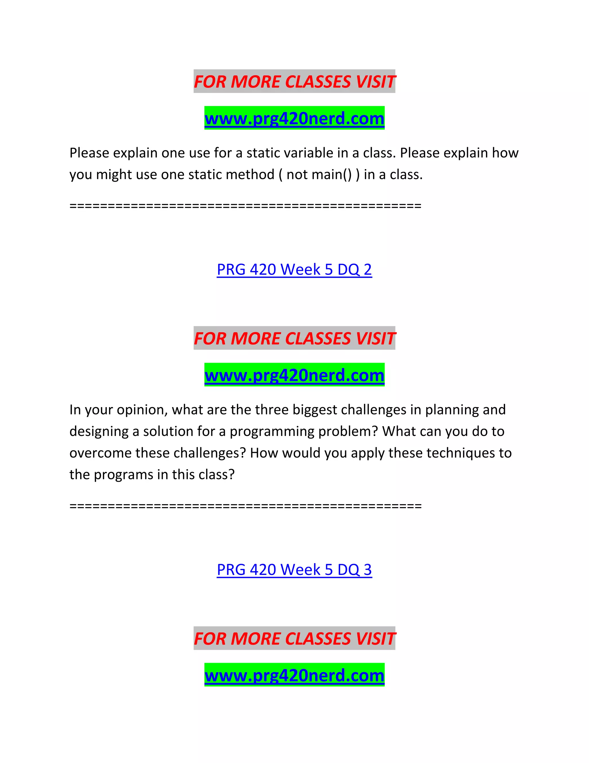 FOR MORE CLASSES VISIT
www.prg420nerd.com
Please explain one use for a static variable in a class. Please explain how
you might use one static method ( not main() ) in a class.
==============================================
PRG 420 Week 5 DQ 2
FOR MORE CLASSES VISIT
www.prg420nerd.com
In your opinion, what are the three biggest challenges in planning and
designing a solution for a programming problem? What can you do to
overcome these challenges? How would you apply these techniques to
the programs in this class?
==============================================
PRG 420 Week 5 DQ 3
FOR MORE CLASSES VISIT
www.prg420nerd.com
 