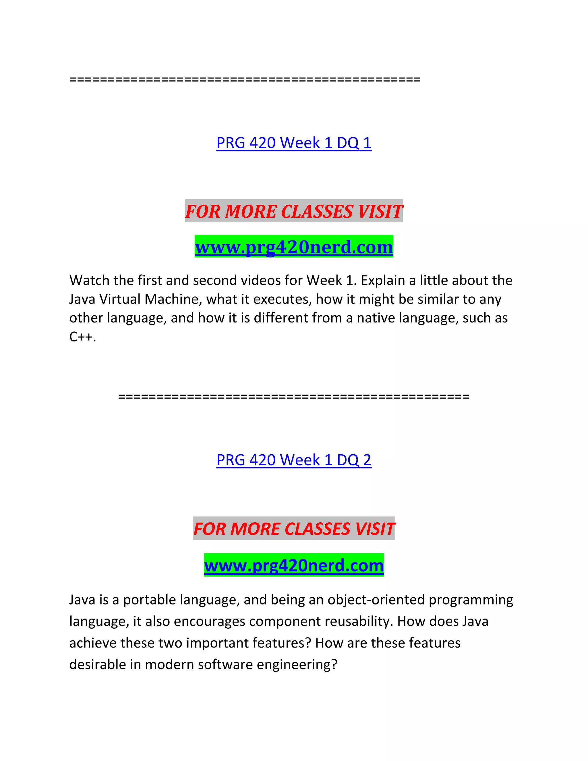 ==============================================
PRG 420 Week 1 DQ 1
FOR MORE CLASSES VISIT
www.prg420nerd.com
Watch the first and second videos for Week 1. Explain a little about the
Java Virtual Machine, what it executes, how it might be similar to any
other language, and how it is different from a native language, such as
C++.
==============================================
PRG 420 Week 1 DQ 2
FOR MORE CLASSES VISIT
www.prg420nerd.com
Java is a portable language, and being an object-oriented programming
language, it also encourages component reusability. How does Java
achieve these two important features? How are these features
desirable in modern software engineering?
 